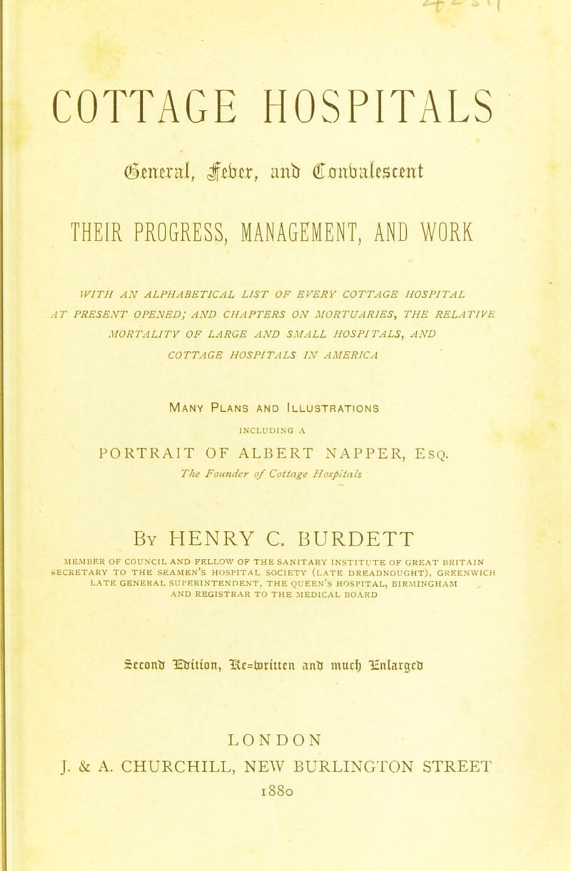 (General, Jfeber, anb (Eonbaieseent THEIR PROGRESS, MANAGEMENT, AND WORK WITH AN ALPHABETICAL LIST OP EVERY COTTAGE HOSPITAL AT PRESENT OPENED; AND CHAPTERS ON MORTUARIES, THE RELATIVE MORTALITY OF LARGE AND SMALL HOSPITALS, AND COTTAGE HOSPITALS IN AMERICA Many Plans and Illustrations INCLUDING A PORTRAIT OF ALBERT NAPPER, ESQ. The Founder of Cottage Hospitals By HENRY C. BURDETT MEMBER OF COUNCIL AND FELLOW OF THE SANITARY INSTITUTE OF GREAT BRITAIN SECRETARY TO THE SEAMEN’S HOSPITAL SOCIETY (LATE DREADNOUGHT), GREENWICH LATE GENERAL SUPERINTENDENT, THE QUEEN’S HOSPITAL, BIRMINGHAM AND REGISTRAR TO THE MEDICAL BOARD Second lEfcitton, 'Rewritten antj mud; Icnlargcfc LONDON J. & A. CHURCHILL, NEW BURLINGTON STREET 1880