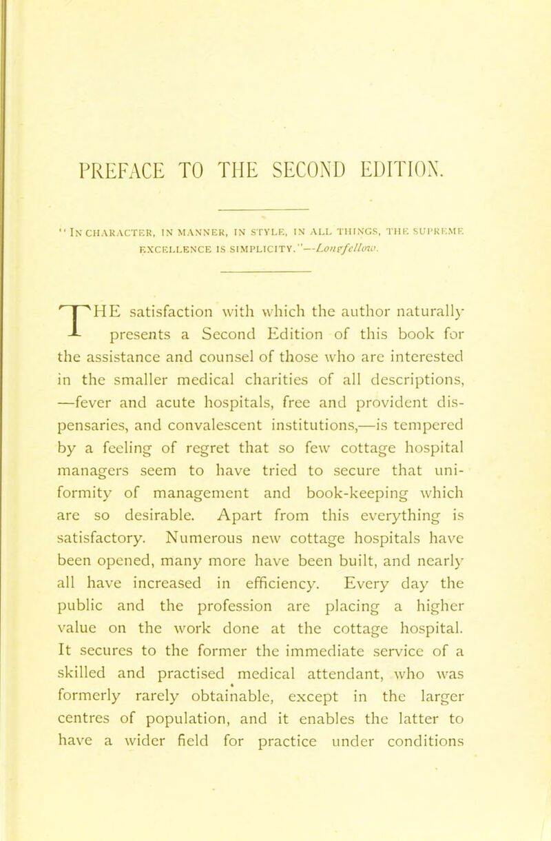 PREFACE TO THE SECOND EDITION.  IN CHARACTER, IN MANNER, IN STYLE, IN ALL THINGS, THE SUPREME EXCELLENCE IS SIMPLICITY.”—Lonefdlirw. HE satisfaction with which the author naturally presents a Second Edition of this book for the assistance and counsel of those who are interested in the smaller medical charities of all descriptions, —fever and acute hospitals, free and provident dis- pensaries, and convalescent institutions,—is tempered by a feeling of regret that so few cottage hospital managers seem to have tried to secure that uni- formity of management and book-keeping which are so desirable. Apart from this everything is satisfactory. Numerous new cottage hospitals have been opened, many more have been built, and nearly all have increased in efficiency. Every day the public and the profession are placing a higher value on the work done at the cottage hospital. It secures to the former the immediate service of a skilled and practised medical attendant, who was formerly rarely obtainable, except in the larger centres of population, and it enables the latter to have a wider field for practice under conditions