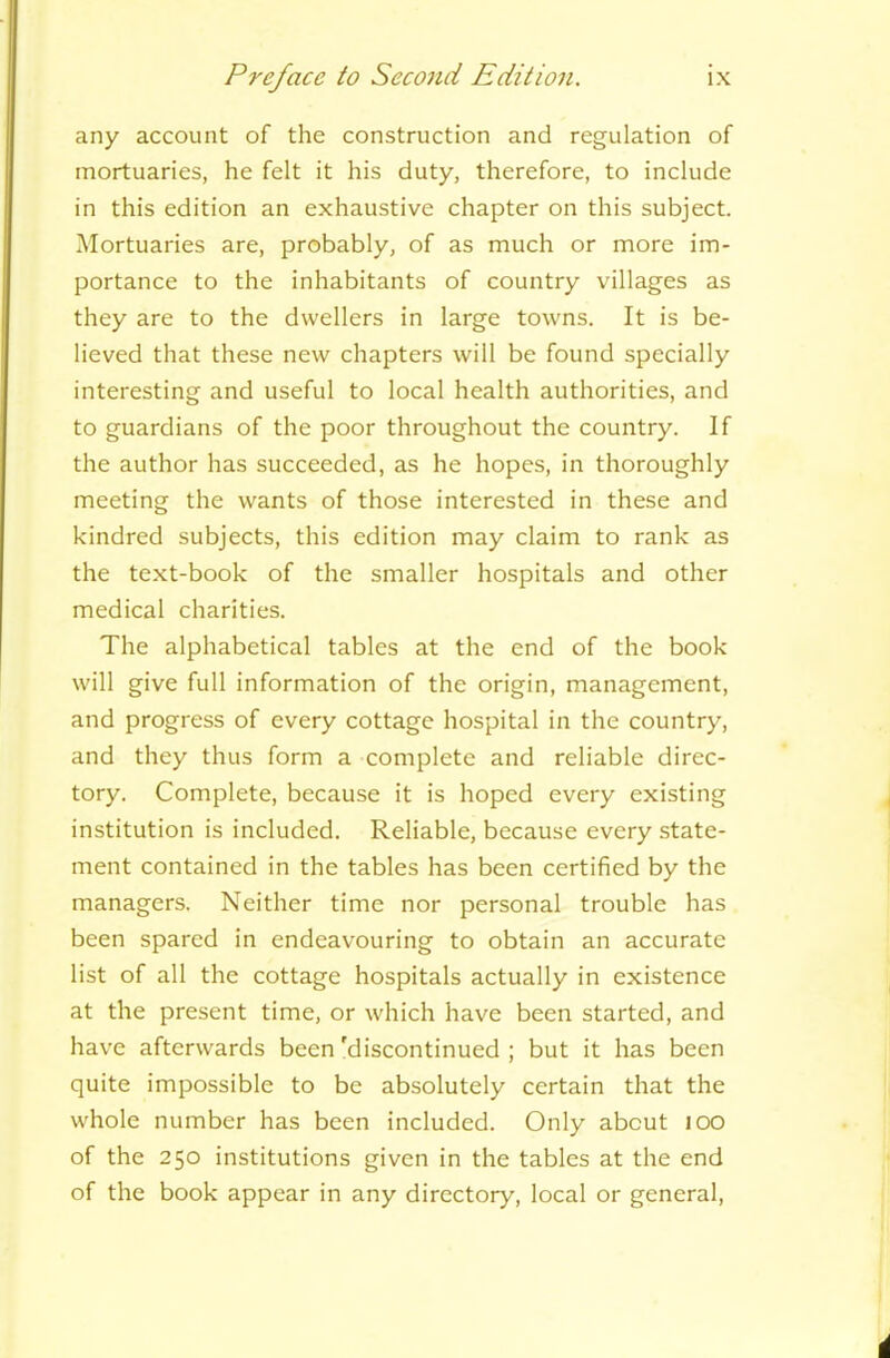 any account of the construction and regulation of mortuaries, he felt it his duty, therefore, to include in this edition an exhaustive chapter on this subject. Mortuaries are, probably, of as much or more im- portance to the inhabitants of country villages as they are to the dwellers in large towns. It is be- lieved that these new chapters will be found specially interesting and useful to local health authorities, and to guardians of the poor throughout the country. If the author has succeeded, as he hopes, in thoroughly meeting the wants of those interested in these and kindred subjects, this edition may claim to rank as the text-book of the smaller hospitals and other medical charities. The alphabetical tables at the end of the book will give full information of the origin, management, and progress of every cottage hospital in the country, and they thus form a complete and reliable direc- tory. Complete, because it is hoped every existing institution is included. Reliable, because every state- ment contained in the tables has been certified by the managers. Neither time nor personal trouble has been spared in endeavouring to obtain an accurate list of all the cottage hospitals actually in existence at the present time, or which have been started, and have afterwards been'discontinued ; but it has been quite impossible to be absolutely certain that the whole number has been included. Only about 100 of the 250 institutions given in the tables at the end of the book appear in any directory, local or general,