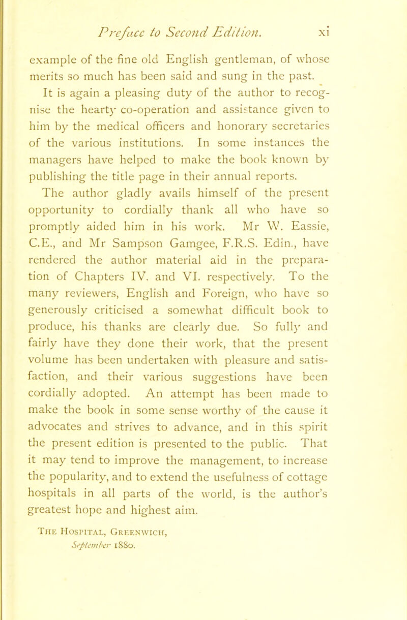 example of the fine old English gentleman, of whose merits so much has been said and sung in the past. It is again a pleasing duty of the author to recog- nise the hearty co-operation and assistance given to him by the medical officers and honorary secretaries of the various institutions. In some instances the managers have helped to make the book known by publishing the title page in their annual reports. The author gladly avails himself of the present opportunity to cordially thank all who have so promptly aided him in his work. Mr W. Eassie, C.E., and Mr Sampson Gamgee, F.R.S. Edin., have rendered the author material aid in the prepara- tion of Chapters IV. and VI. respectively. To the many reviewers, English and Foreign, who have so generously criticised a somewhat difficult book to produce, his thanks are clearly due. So fully and fairly have they done their work, that the present volume has been undertaken with pleasure and satis- faction, and their various suggestions have been cordially adopted. An attempt has been made to make the book in some sense worthy of the cause it advocates and strives to advance, and in this spirit the present edition is presented to the public. That it may tend to improve the management, to increase the popularity, and to extend the usefulness of cottage hospitals in all parts of the world, is the author’s greatest hope and highest aim. The Hospital, Greenwich, September 18S0.