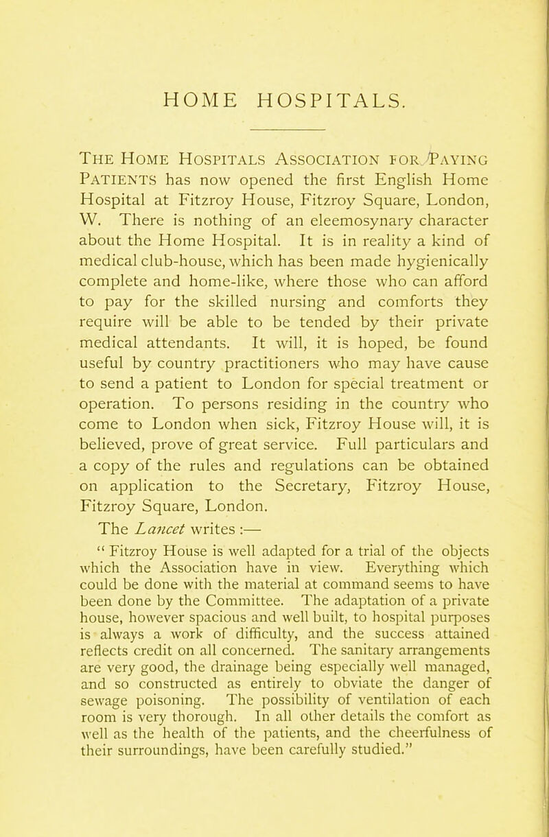 HOME HOSPITALS. The Home Hospitals Association for Paying Patients has now opened the first English Home Hospital at Fitzroy House, Fitzroy Square, London, W. There is nothing of an eleemosynary character about the Home Hospital. It is in reality a kind of medical club-house, which has been made hygienically complete and home-like, where those who can afford to pay for the skilled nursing and comforts they require will be able to be tended by their private medical attendants. It will, it is hoped, be found useful by country practitioners who may have cause to send a patient to London for special treatment or operation. To persons residing in the country who come to London when sick, Fitzroy House will, it is believed, prove of great service. Full particulars and a copy of the rules and regulations can be obtained on application to the Secretary, Fitzroy House, Fitzroy Square, London. The Lancet writes :— “ Fitzroy House is well adapted for a trial of the objects which the Association have in view. Everything which could be done with the material at command seems to have been done by the Committee. The adaptation of a private house, however spacious and well built, to hospital purposes is always a work of difficulty, and the success attained reflects credit on all concerned. The sanitary arrangements are very good, the drainage being especially well managed, and so constructed as entirely to obviate the danger of sewage poisoning. The possibility of ventilation of each room is very thorough. In all other details the comfort as well as the health of the patients, and the cheerfulness of their surroundings, have been carefully studied.”