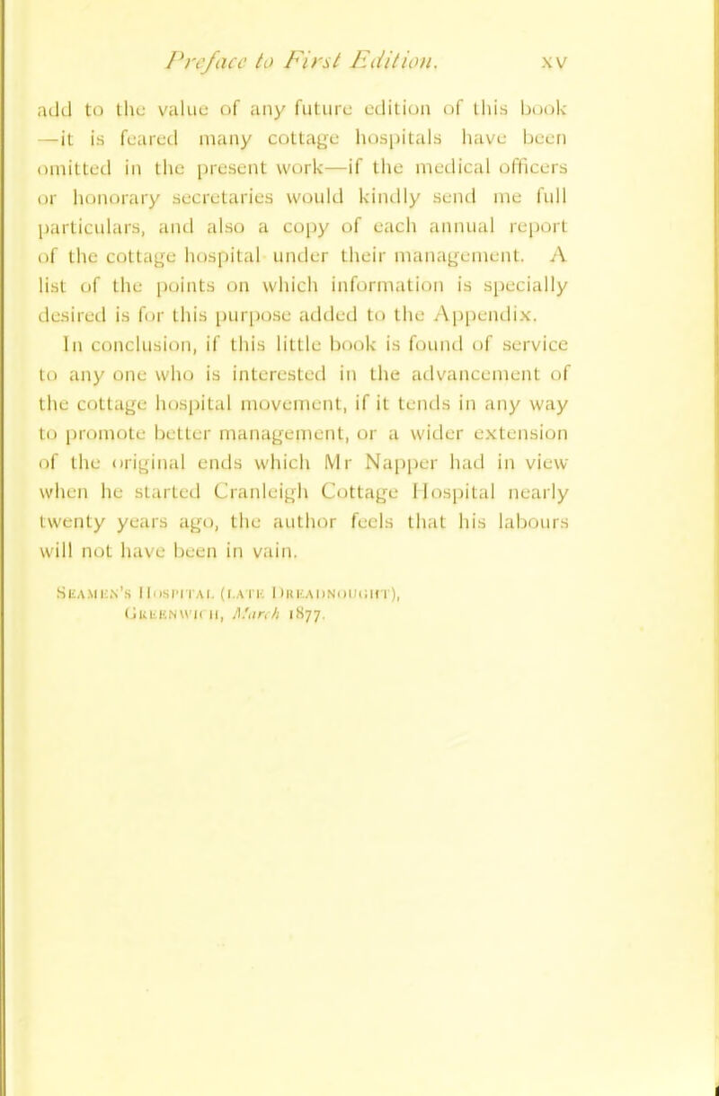 add to the value of any future edition of this book —it is feared many cottage hospitals have been omitted in the present work—if the medical officers or honorary secretaries would kindly send me full particulars, and also a copy of each annual report of the cottage hospital under their management. A list of the points on which information is specially desired is for this purpose added to the Appendix. In conclusion, if this little book is found of service to any one who is interested in the advancement of the cottage hospital movement, if it tends in any way to promote better management, or a wider extension of the original ends which Mr Napper had in view when he started Cranleigh Cottage Hospital nearly twenty years ago, the author feels that his labours will not have been in vain. Heamun’s Hospital (i.a i k DRiiAUNOuein'), (juiiUNWK ii, March iS77.