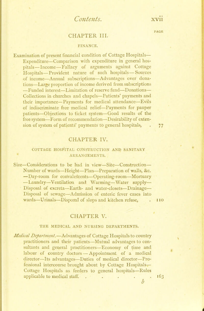 PAGE CHAPTER III. FINANCE. Examination of present financial condition of Cottage Hospitals— Expenditure—Comparison with expenditure in general hos- pitals— Income—Fallacy of arguments against Cottage Hospitals—Provident nature of such hospitals—Sources of income—Annual subscriptions—Advantages over dona- tions—Large proportion of income derived from subscriptions —Funded interest—Limitation of reserve fund—Donations— Collections in churches and chapels—Patients’ payments and their importance—Payments for medical attendance—Evils of indiscriminate free medical relief—Payments for pauper patients—Objections to ticket system—Good results of the free system—Form of recommendation—Desirability of exten- sion of system of patients’ payments tb general hospitals, . 77 CHAPTER IV. COTTAGE HOSPITAL CONSTRUCTION AND SANITARY A RRAN CEMENTS. Size—Considerations to be had in view—Site—Construction— Number of wards—PI eight—Plan—Preparation of walls, &c. —Day-room for convalescents—Operating-room—Mortuary —Laundry—Ventilation and Warming—Water supply— Disposal of excreta—Earth- and water-closets—Drainage— Disposal of sewage—Admission of enteric fever cases into wards—Urinals—Disposal of slops and kitchen refuse, . 110 CHAPTER V. THE MEDICAL AND NURSING DEPARTMENTS. Medical Department.—Advantages of Cottage Hospitals to country practitioners and their patients—Mutual advantages to con- sultants and general practitioners—Economy of time and labour of country doctors — Appointment of a medical director—Its advantages—Duties of medical director—Pro- fessional intercourse brought about by Cottage Plospitals— Cottage Hospitals as feeders to general hospitals—Rules applicable to medical staff. . . . . .163 b