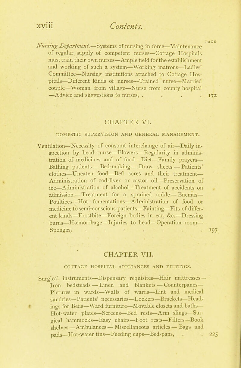 PAGE Nursing Department.—Systems of nursing in force—Maintenance of regular supply of competent nurses—Cottage Hospitals must train their own nurses—Ample field for the establishment and working of such a system—Working matrons—Ladies’ Committee—Nursing institutions attached to Cottage Hos- pitals—Different kinds of nurses—Trained nurse—Married couple—Woman from village—Nurse from county hospital —Advice and suggestions to nurses, . . . .172 CHAPTER VI. DOMESTIC SUPERVISION AND GENERAL MANAGEMENT. Ventilation—Necessity of constant interchange of air—Daily in- spection by head nurse—Flowers—Regularity in adminis- tration of medicines and of food— Diet—Family prayers— Bathing patients — Bed-making — Draw sheets — Patients’ clothes—Uneaten food—Bed sores and their treatment— Administration of cod-liver or castor oil—Preservation of ice—Administration of alcohol—Treatment of accidents on admission — Treatment for a sprained ankle—Enemas— Poultices—Hot fomentations—Administration of food or medicine to semi-conscious patients—Fainting—Fits of differ- ent kinds—Frostbite—Foreign bodies in ear, &c.—Dressing burns—Haemorrhage—-Injuries to head— Operation room— Spongesy . . .• . . . -197 CHAPTER VII. COTTAGE HOSPITAL APPLIANCES AND FITTINGS. Surgical instruments—Dispensaiy requisites—Hair mattresses— Iron bedsteads — Linen and blankets — Counterpanes— Pictures in wards—Walls of wards—Lint and medical sundries—Patients’ necessaries—Lockers—Brackets—Head- 1 ings for Beds—Ward furniture—Movable closets and baths— Hot-water plates—Screens—Bed rests—Arm slings—Sur- gical hammocks—Easy chairs—Foot rests—Filters—Book shelves—Ambulances — Miscellaneous articles—Bags and pads—Plot-water tins—Feeding cups—Bed-pans, . . 225