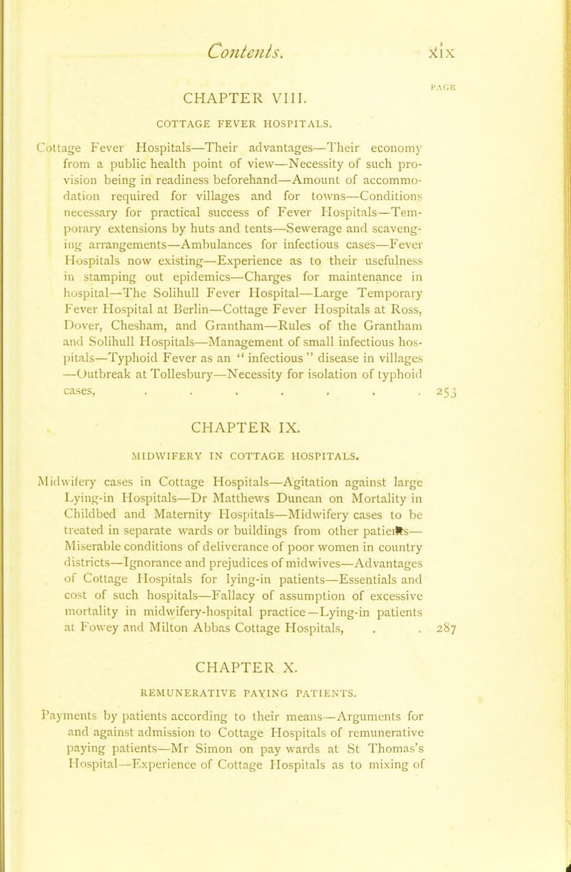 CHAPTER VIII. COTTAGE FEVER HOSPITALS. Cottage Fever Hospitals—Their advantages—Their economy from a public health point of view—Necessity of such pro- vision being in readiness beforehand—Amount of accommo- dation required for villages and for towns—Conditions necessary for practical success of Fever Hospitals—Tem- porary extensions by huts and tents—Sewerage and scaveng- ing arrangements—Ambulances for infectious cases—Fever Hospitals now existing—Experience as to their usefulness in stamping out epidemics—Charges for maintenance in hospital—The Solihull Fever Flospital—Large Temporary Fever Flospital at Berlin—Cottage Fever Hospitals at Ross, Dover, Chesham, and Grantham—Rules of the Grantham and Solihull Hospitals—Management of small infectious hos- pitals—Typhoid Fever as an “ infectious ” disease in villages —Outbreak at Tollesbury—Necessity for isolation of typhoid cases, ....... 253 CHAPTER IX. MIDWIFERY IN COTTAGE HOSPITALS. Midwifery cases in Cottage Hospitals—Agitation against large Lying-in Hospitals—Dr Matthews Duncan on Mortality in Childbed and Maternity Hospitals—Midwifery cases to be treated in separate wards or buildings from other patieiHs— Miserable conditions of deliverance of poor women in country districts—Ignorance and prejudices of midwives—Advantages of Cottage Hospitals for lying-in patients—Essentials and cost of such hospitals—Fallacy of assumption of excessive mortality in midwifery-hospital practice—Lying-in patients at F'owey and Milton Abbas Cottage Hospitals, . . 287 CHAPTER X. REMUNERATIVE PAYING PATIENTS. Payments by patients according to their means—Arguments for and against admission to Cottage Hospitals of remunerative paying patients—Mr Simon on pay wards at St Thomas’s Hospital—Experience of Cottage Hospitals as to mixing of i