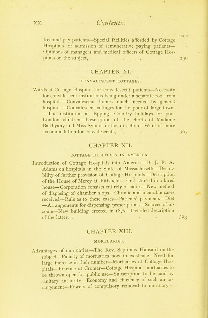 free and pay patients—Special facilities afforded by Cottage Hospitals for admission of remunerative paying patients— Opinions of managers and medical officers of Cottage Hos- pitals on the subject, ..... 290 CHAPTER XI. CONVALESCENT COTTAGES. Wards at Cottage Hospitals for convalescent patients—Necessity for convalescent institutions being under a separate roof from hospitals—Convalescent homes much needed by general hospitals—Convalescent cottages for the poor of large towns —The institution at Epping—Country holidays for poor London children—Description of the efforts of Madame Batlhyany and Miss Synnot in this direction—Want of more accommodation for convalescents, .... 305 CHAPTER XII. COTTAGE HOSPITALS IN AMERICA. Introduction of Cottage Hospitals into America—Dr J. F. A. Adams on hospitals in the State of Massachusetts—Desira- bility of further provision of Cottage Hospitals—Description of the House of Mercy at Pittsfield—First started in a hired house—Corporation consists entirely of ladies—New method of disposing of chamber slops—Chronic and incurable cases received—Rule as to these cases—Patients’ payments—Diet —Arrangements for dispensing prescriptions—Sources of in- come—New building erected in 1S77—Detailed description of the latter, 323 CHAPTER XIII. MORTUARIES. Advantages of mortuaries—The Rev. Septimus Hansard on the subject—Paucity of mortuaries now in existence—Need for large increase in their number—Mortuaries at Cottage Hos- pitals—Practice at Cromer—Cottage Hospital mortuaries to be thrown open for public use—Subscription to be paid by sanitary authority—Economy and efficiency of such an ar- rangement—Powers of compulsory removal to mortuary—
