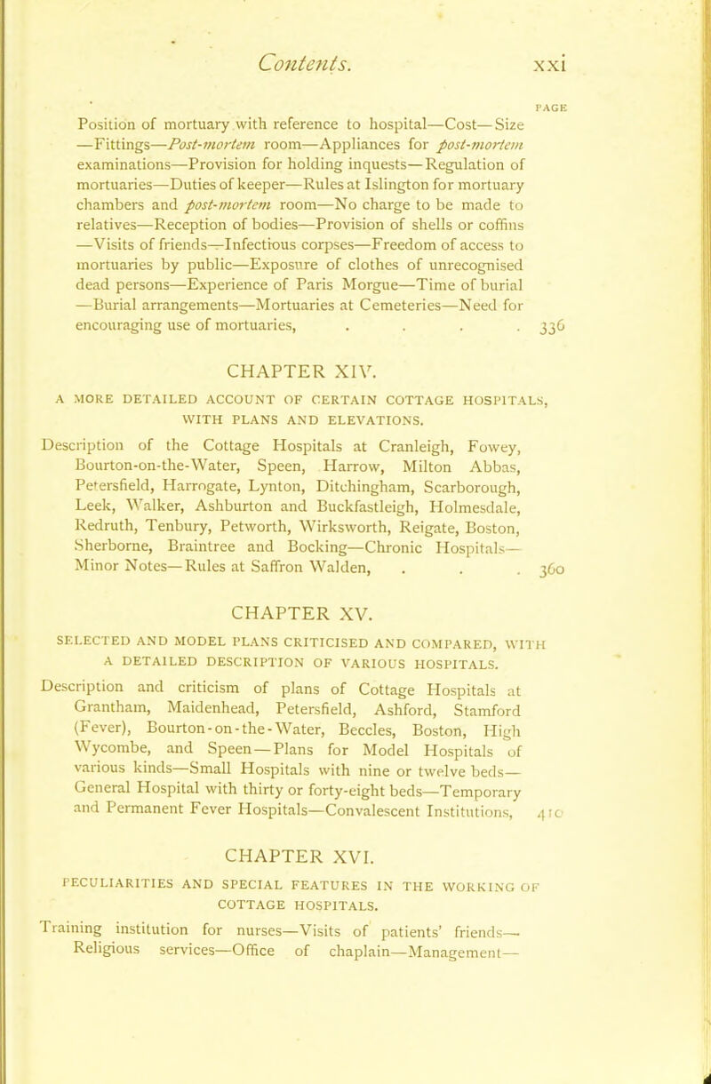 PAGE Position of mortuary with reference to hospital—Cost—Size —Fittings—Post-mortem room—Appliances for post-mortem examinations—Provision for holding inquests—Regulation of mortuaries—Duties of keeper—Rules at Islington for mortuary chambers and post-mortem room—No charge to be made to relatives—Reception of bodies—Provision of shells or coffins —Visits of friends—Infectious corpses—Freedom of access to mortuaries by public—Exposure of clothes of unrecognised dead persons—Experience of Paris Morgue—Time of burial —Burial arrangements—Mortuaries at Cemeteries—Need for encouraging use of mortuaries, .... 336 CHAPTER XIV. A MORE DETAILED ACCOUNT OF CERTAIN COTTAGE HOSPITALS, WITH PLANS AND ELEVATIONS. Description of the Cottage Hospitals at Cranleigh, Fowey, Bourton-on-the-Water, Speen, Harrow, Milton Abbas, Petersfield, Harrogate, Lynton, Ditchingham, Scarborough, Leek, Walker, Ashburton and Buckfastleigh, Holmesdale, Redruth, Tenbury, Petworth, Wirksworth, Reigate, Boston, Sherborne, Braintree and Booking—Chronic Hospitals— Minor Notes—Rules at Saffron Walden, . . . 360 CHAPTER XV. SELECTED AND MODEL PLANS CRITICISED AND COMPARED, WITH A DETAILED DESCRIPTION OF VARIOUS HOSPITALS. Description and criticism of plans of Cottage Hospitals at Grantham, Maidenhead, Petersfield, Ashford, Stamford (Fever), Bourton-on-the-Water, Beccles, Boston, High Wycombe, and Speen —Plans for Model Hospitals of various kinds Small Hospitals with nine or twelve beds— General Hospital with thirty or forty-eight beds—Temporary and Permanent Fever Hospitals—Convalescent Institutions, 41c CHAPTER XVI. PECULIARITIES AND SPECIAL FEATURES IN THE WORKING OF COTTAGE HOSPITALS. Training institution for nurses—Visits of patients’ friends—. Religious services—Office of chaplain—Management— 4