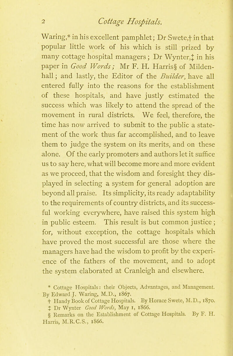 Waring,* * * § in his excellent pamphlet; Dr Swete,f in that popular little work of his which is still prized by many cottage hospital managers ; Dr Wynter,J in his paper in Good Words; Mr F. H. Harris§ of Milden- hall; and lastly, the Editor of the Builder, have all entered fully into the reasons for the establishment of these hospitals, and have justly estimated the success which was likely to attend the spread of the movement in rural districts. We feel, therefore, the time has now arrived to submit to the public a state- ment of the work thus far accomplished, and to leave them to judge the system on its merits, and on these alone. Of the early promoters and authors let it suffice us to say here, what will become more and more evident as we proceed, that the wisdom and foresight they dis- played in selecting a system for general adoption are beyond all praise. Its simplicity, its ready adaptability to the requirements of country districts, and its success- ful working everywhere, have raised this system high in public esteem. This result is but common justice ; for, without exception, the cottage hospitals which have proved the most successful are those where the managers have had the wisdom to profit by the experi- ence of the fathers of the movement, and to adopt the system elaborated at Cranleigh and elsewhere. * Cottage Hospitals: their Objects, Advantages, and Management. By Edward J. Waring, M.D., 1867. t Handy Book of Cottage Hospitals. By Horace S wete, M. D., 1870. + Dr Wynter Good Words, May 1, 1866. § Remarks on the Establishment of Cottage Hospitals. By F. H. Harris, M.R.C.S., 1866.