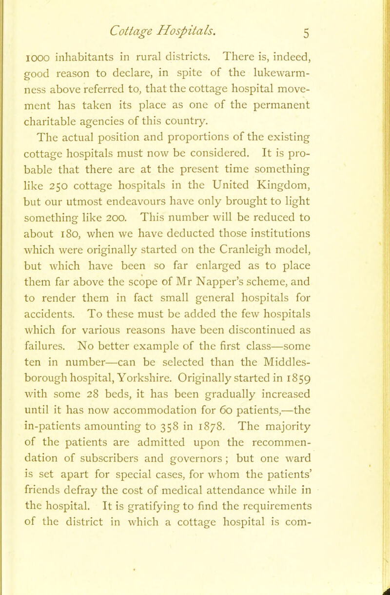 1000 inhabitants in rural districts. There is, indeed, good reason to declare, in spite of the lukewarm- ness above referred to, that the cottage hospital move- ment has taken its place as one of the permanent charitable agencies of this country. The actual position and proportions of the existing cottage hospitals must now be considered. It is pro- bable that there are at the present time something like 250 cottage hospitals in the United Kingdom, but our utmost endeavours have only brought to light something like 200. This number will be reduced to about 180, when we have deducted those institutions which were originally started on the Cranleigh model, but which have been so far enlarged as to place them far above the scope of Mr Napper’s scheme, and to render them in fact small general hospitals for accidents. To these must be added the few hospitals which for various reasons have been discontinued as failures. No better example of the first class—some ten in number—can be selected than the Middles- borough hospital, Yorkshire. Originally started in 1859 with some 28 beds, it has been gradually increased until it has now accommodation for 60 patients,—the in-patients amounting to 358 in 1878. The majority of the patients are admitted upon the recommen- dation of subscribers and governors; but one ward is set apart for special cases, for whom the patients’ friends defray the cost of medical attendance while in the hospital. It is gratifying to find the requirements of the district in which a cottage hospital is com-