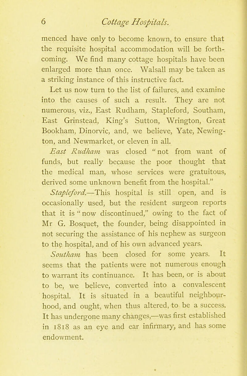 menced have only to become known, to ensure that the requisite hospital accommodation will be forth- coming. We find many cottage hospitals have been enlarged more than once. Walsall may be taken as a striking instance of this instructive fact. Let us now turn to the list of failures, and examine into the causes of such a result. They are not numerous, viz., East Rudham, Stapleford, Southam, East Grinstead, King’s Sutton, Wrington, Great Bookham, Dinorvic, and, we believe, Yate, Newing- ton, and Newmarket, or eleven in all. East Rudham was closed “not from want of funds, but really because the poor thought that the medical man, whose services were gratuitous, derived some unknown benefit from the hospital.” Stapleford.—This hospital is still open, and is occasionally used, but the resident surgeon reports that it is “ now discontinued,” owing to the fact of Mr G. Bosquet, the founder, being disappointed in not securing the assistance of his nephew as surgeon to the hospital, and of his own advanced years. Southam has been closed for some years. It seems that the patients were not numerous enough to warrant its continuance. It has been, or is about to be, we believe, converted into a convalescent hospital. It is situated in a beautiful neighbour- hood, and ought, when thus altered, to be a success. It has undergone many changes,—was first established in i S18 as an eye and ear infirmary, and has some endowment.
