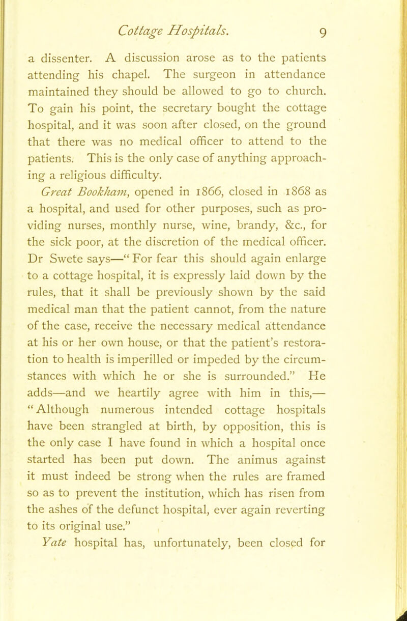 a dissenter. A discussion arose as to the patients attending his chapel. The surgeon in attendance maintained they should be allowed to go to church. To gain his point, the secretary bought the cottage hospital, and it was soon after closed, on the ground that there was no medical officer to attend to the patients. This is the only case of anything approach- ing a religious difficulty. Great Bookham, opened in 1866, closed in 1868 as a hospital, and used for other purposes, such as pro- viding nurses, monthly nurse, wine, brandy, &c., for the sick poor, at the discretion of the medical officer. Dr Swete says—“ For fear this should again enlarge to a cottage hospital, it is expressly laid down by the rules, that it shall be previously shown by the said medical man that the patient cannot, from the nature of the case, receive the necessary medical attendance at his or her own house, or that the patient’s restora- tion to health is imperilled or impeded by the circum- stances with which he or she is surrounded.” Ke adds—and we heartily agree with him in this,— “Although numerous intended cottage hospitals have been strangled at birth, by opposition, this is the only case I have found in which a hospital once started has been put down. The animus against it must indeed be strong when the rules are framed so as to prevent the institution, which has risen from the ashes of the defunct hospital, ever again reverting to its original use.” Yate hospital has, unfortunately, been closed for