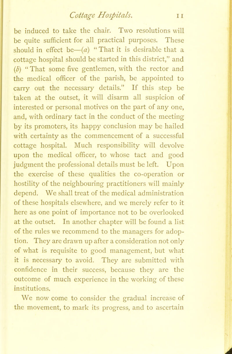 be induced to take the chair. Two resolutions will be quite sufficient for all practical purposes. These should in effect be—(a) “ That it is desirable that a cottage hospital should be started in this district,” and (b) “ That some five gentlemen, with the rector and the medical officer of the parish, be appointed to carry out the necessaiy details.” If this step be taken at the outset, it will disarm all suspicion of interested or personal motives on the part of any one, and, with ordinary tact in the conduct of the meeting by its promoters, its happy conclusion may be hailed with certainty as the commencement of a successful cottage hospital. Much responsibility will devolve upon the medical officer, to whose tact and good judgment the professional details must be left. Upon the exercise of these qualities the co-operation or hostility of the neighbouring practitioners will mainly depend. We shall treat of the medical administration of these hospitals elsewhere, and we merely refer to it here as one point of importance not to be overlooked at the outset. In another chapter will be found a list of the rules we recommend to the managers for adop- tion. They are drawn up after a consideration not only of what is requisite to good management, but what it is necessary to avoid. They are submitted with confidence in their success, because they are the outcome of much experience in the working of these institutions. We now come to consider the gradual increase of the movement, to mark its progress, and to ascertain A