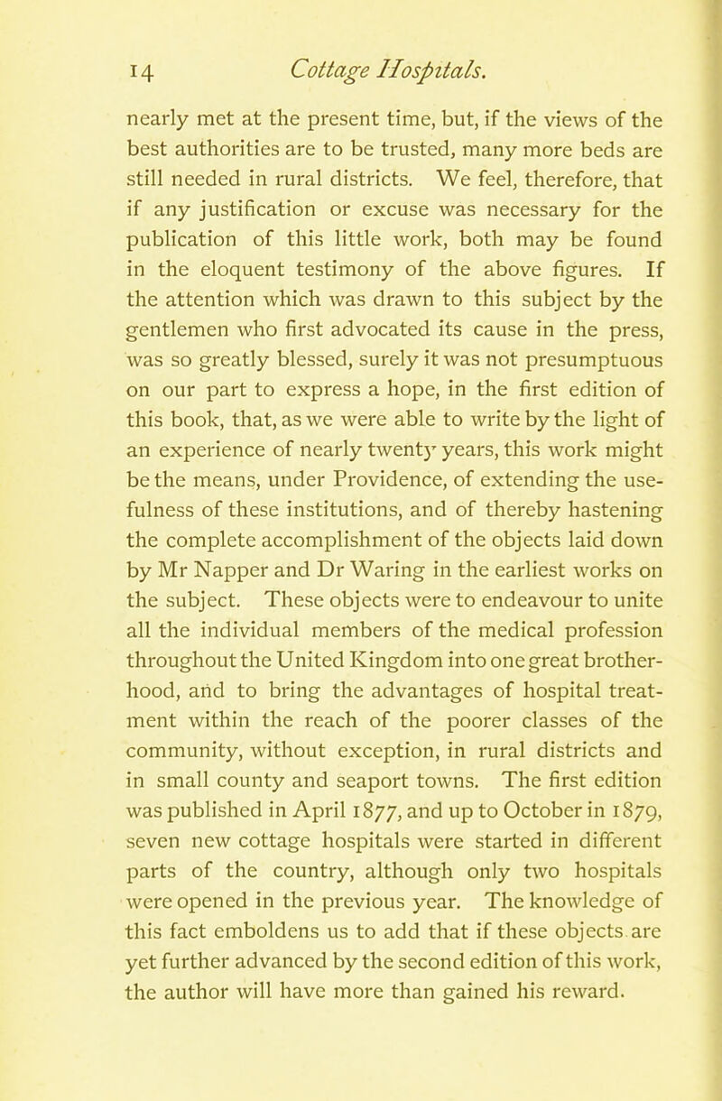 nearly met at the present time, but, if the views of the best authorities are to be trusted, many more beds are still needed in rural districts. We feel, therefore, that if any justification or excuse was necessary for the publication of this little work, both may be found in the eloquent testimony of the above figures. If the attention which was drawn to this subject by the gentlemen who first advocated its cause in the press, was so greatly blessed, surely it was not presumptuous on our part to express a hope, in the first edition of this book, that, as we were able to write by the light of an experience of nearly twenty years, this work might be the means, under Providence, of extending the use- fulness of these institutions, and of thereby hastening the complete accomplishment of the objects laid down by Mr Napper and Dr Waring in the earliest works on the subject. These objects were to endeavour to unite all the individual members of the medical profession throughout the United Kingdom into one great brother- hood, and to bring the advantages of hospital treat- ment within the reach of the poorer classes of the community, without exception, in rural districts and in small county and seaport towns. The first edition was published in April 1877, and up to October in 1879, seven new cottage hospitals were started in different parts of the country, although only two hospitals were opened in the previous year. The knowledge of this fact emboldens us to add that if these objects are yet further advanced by the second edition of this work, the author will have more than gained his reward.