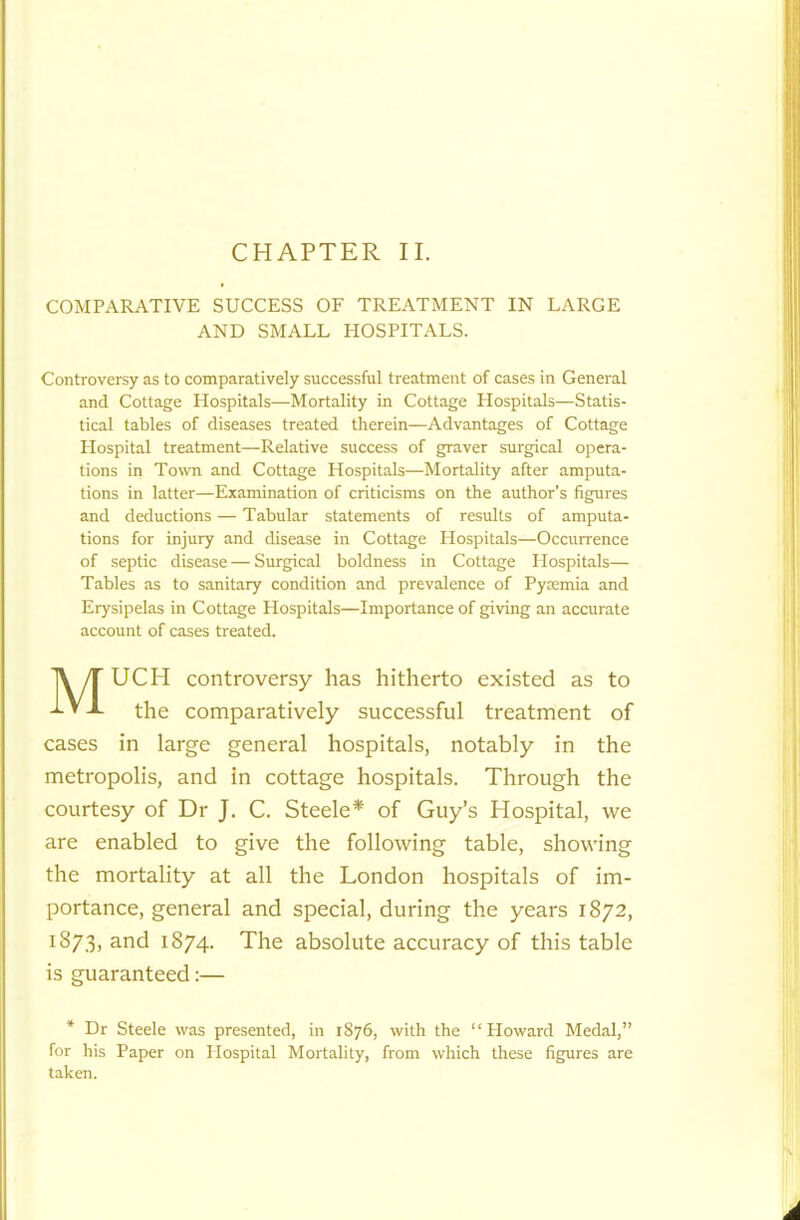 COMPARATIVE SUCCESS OF TREATMENT IN LARGE AND SMALL HOSPITALS. Controversy as to comparatively successful treatment of cases in General and Cottage Plospitals—Mortality in Cottage Hospitals—Statis- tical tables of diseases treated therein—Advantages of Cottage Hospital treatment—Relative success of graver surgical opera- tions in Town and Cottage Hospitals—Mortality after amputa- tions in latter—Examination of criticisms on the author's figures and deductions — Tabular statements of results of amputa- tions for injury and disease in Cottage Hospitals—Occurrence of septic disease — Surgical boldness in Cottage Plospitals— Tables as to sanitary condition and prevalence of Pyaemia and Erysipelas in Cottage Plospitals—Importance of giving an accurate account of cases treated. UCH controversy has hitherto existed as to the comparatively successful treatment of cases in large general hospitals, notably in the metropolis, and in cottage hospitals. Through the courtesy of Dr J. C. Steele* of Guy’s Hospital, we are enabled to give the following table, showing the mortality at all the London hospitals of im- portance, general and special, during the years 1872, 1873, and 1874. The absolute accuracy of this table is guaranteed:— * Dr Steele was presented, in 1876, with the “Howard Medal,” for his Paper on Hospital Mortality, from which these figures are taken.