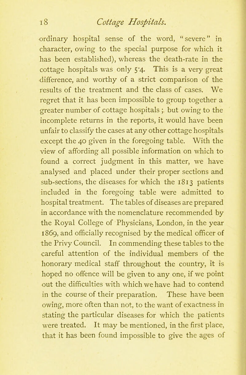 ordinary hospital sense of the word, “severe” in character, owing to the special purpose for which it has been established), whereas the death-rate in the cottage hospitals was only 5'4. This is a very great difference, and worthy of a strict comparison of the results of the treatment and the class of cases. We regret that it has been impossible to group together a greater number of cottage hospitals but owing to the incomplete returns in the reports, it would have been unfair to classify the cases at any other cottage hospitals except the 40 given in the foregoing table. With the view of affording all possible information on which to found a correct judgment in this matter, we have analysed and placed under their proper sections and sub-sections, the diseases for which the 1813 patients included in the foregoing table were admitted to hospital treatment. The tables of diseases are prepared in accordance with the nomenclature recommended by the Royal College of Physicians, London, in the year 1869, and officially recognised by the medical officer of the Privy Council. In commending these tables to the careful attention of the individual members of the honorary medical staff throughout the country, it is hoped no offence will be given to any one, if we point out the difficulties with which we have had to contend in the course of their preparation. These have been owing, more often than not, to the want of exactness in stating the particular diseases for which the patients were treated. It may be mentioned, in the first place, that it has been found impossible to give the ages of