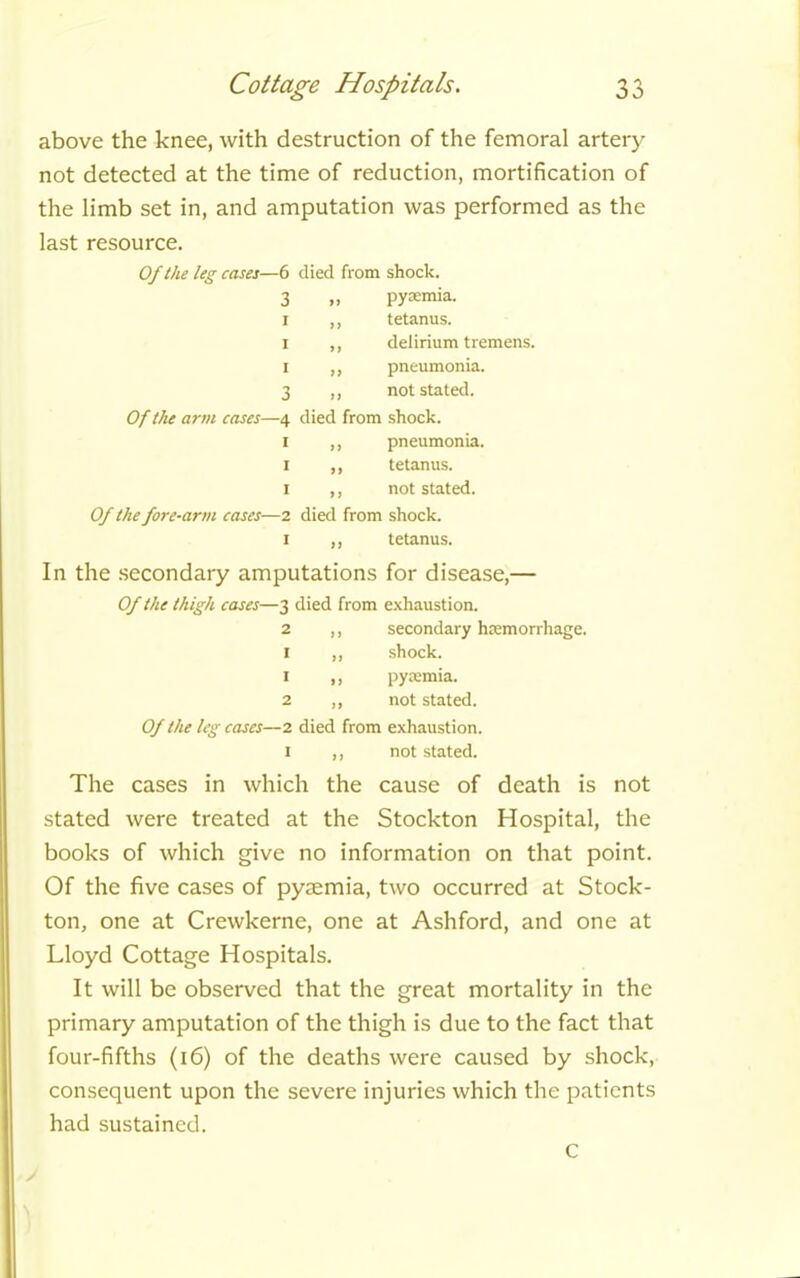 above the knee, with destruction of the femoral artery not detected at the time of reduction, mortification of the limb set in, and amputation was performed as the last resource. Of the leg cases—6 died from shock. 3 „ pyaemia. I ,, tetanus. I ,, delirium tremens. I ,, pneumonia. 3 ,, not stated. Of the arm cases—4 died from shock. 1 ,, pneumonia. 1 ,, tetanus. 1 ,, not stated. Of the fore-arm cases—2 died from shock. 1 ,, tetanus. In the secondary amputations for disease,— Of the thigh cases—3 died from exhaustion. 2 ,, secondary haemorrhage. 1 ,, shock. 1 ,, pyaemia. 2 ,, not stated. Of the leg cases—2 died from exhaustion. 1 ,, not stated. The cases in which the cause of death is not stated were treated at the Stockton Hospital, the books of which give no information on that point. Of the five cases of pyaemia, two occurred at Stock- ton, one at Crewkerne, one at Ashford, and one at Lloyd Cottage Hospitals. It will be observed that the great mortality in the primary amputation of the thigh is due to the fact that four-fifths (16) of the deaths were caused by shock, consequent upon the severe injuries which the patients had sustained.