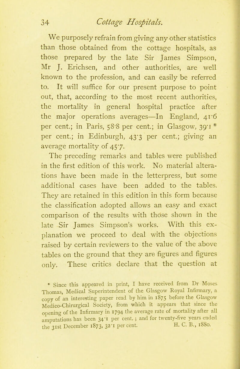 We purposely refrain from giving any other statistics than those obtained from the cottage hospitals, as those prepared by the late Sir James Simpson, Mr J. Erichsen, and other authorities, are well known to the profession, and can easily be referred to. It will suffice for our present purpose to point out, that, according to the most recent authorities, the mortality in general hospital practice after the major operations averages—In England, 4r6 per cent.; in Paris, 58*8 per cent.; in Glasgow, 39' 1 * per cent.; in Edinburgh, 437 per cent.; giving an average mortality of 457. The preceding remarks and tables were published in the first edition of this work. No material altera- tions have been made in the letterpress, but some additional cases have been added to the tables. They are retained in this edition in this form because the classification adopted allows an easy and exact comparison of the results with those shown in the late Sir James Simpson’s works. With this ex- planation we proceed to deal with the objections raised by certain reviewers to the value of the above tables on the ground that they are figures and figures only. These critics declare that the question at * Since this appeared in print, I have received from Dr Moses Thomas, Medical Superintendent of the Glasgow Royal Infirmary, a copy of an interesting paper read by him in 1875 before the Glasgow Medico-Chirurgical Society, from which it appears that since the opening of the Infirmary in 1794 the average rate of mortality after all amputations has been 34U per cent.; and for twenty-five years ended the 31st December 1873, 32U percent. H. C. B., 1SS0.