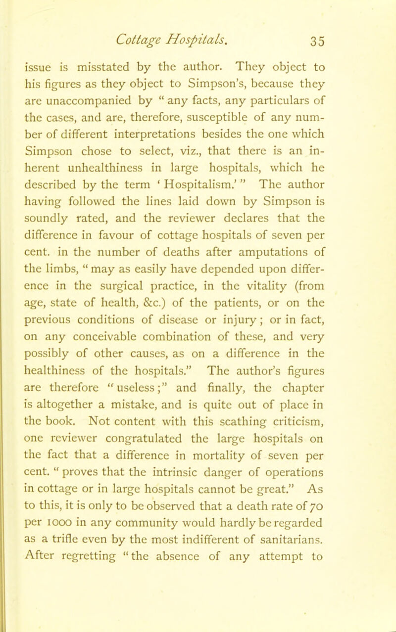 issue is misstated by the author. They object to his figures as they object to Simpson’s, because they are unaccompanied by “ any facts, any particulars of the cases, and are, therefore, susceptible of any num- ber of different interpretations besides the one which Simpson chose to select, viz., that there is an in- herent unhealthiness in large hospitals, which he described by the term ‘ Hospitalism.’ ” The author having followed the lines laid down by Simpson is soundly rated, and the reviewer declares that the difference in favour of cottage hospitals of seven per cent, in the number of deaths after amputations of the limbs, “ may as easily have depended upon differ- ence in the surgical practice, in the vitality (from age, state of health, &c.) of the patients, or on the previous conditions of disease or injury; or in fact, on any conceivable combination of these, and very possibly of other causes, as on a difference in the healthiness of the hospitals.” The author’s figures are therefore “useless;” and finally, the chapter is altogether a mistake, and is quite out of place in the book. Not content with this scathing criticism, one reviewer congratulated the large hospitals on the fact that a difference in mortality of seven per cent. “ proves that the intrinsic danger of operations in cottage or in large hospitals cannot be great.” As to this, it is only to be observed that a death rate of 70 per 1000 in any community would hardly be regarded as a trifle even by the most indifferent of sanitarians. After regretting “ the absence of any attempt to
