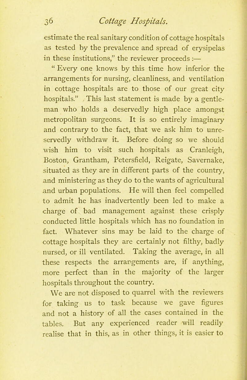 estimate the real sanitary condition of cottage hospitals as tested by the prevalence and spread of erysipelas in these institutions,” the reviewer proceeds :— “ Every one knows by this time how inferior the arrangements for nursing, cleanliness, and ventilation in cottage hospitals are to those of our great city hospitals.” This last statement is made by a gentle- man who holds a deservedly high place amongst metropolitan surgeons. It is so entirely imaginary and contrary to the fact, that we ask him to unre- servedly withdraw it. Before doing so we should wish him to visit such hospitals as Cranleigh, Boston, Grantham, Petersfield, Reigate, Savernake, situated as they are in different parts of the country, and ministering as they do to the wants of agricultural and urban populations. He will then feel compelled to admit he has inadvertently been led to make a charge of bad management against these crisply conducted little hospitals which has no foundation in fact. Whatever sins may be laid to the charge of cottage hospitals they are certainly not filthy, badly nursed, or ill ventilated. Taking the average, in all these respects the arrangements are, if anything, more perfect than in the majority of the larger hospitals throughout the country. We are not disposed to quarrel with the reviewers for taking us to task because we gave figures and not a history of all the cases contained in the tables. But any experienced reader will readily realise that in this, as in other things, it is easier to