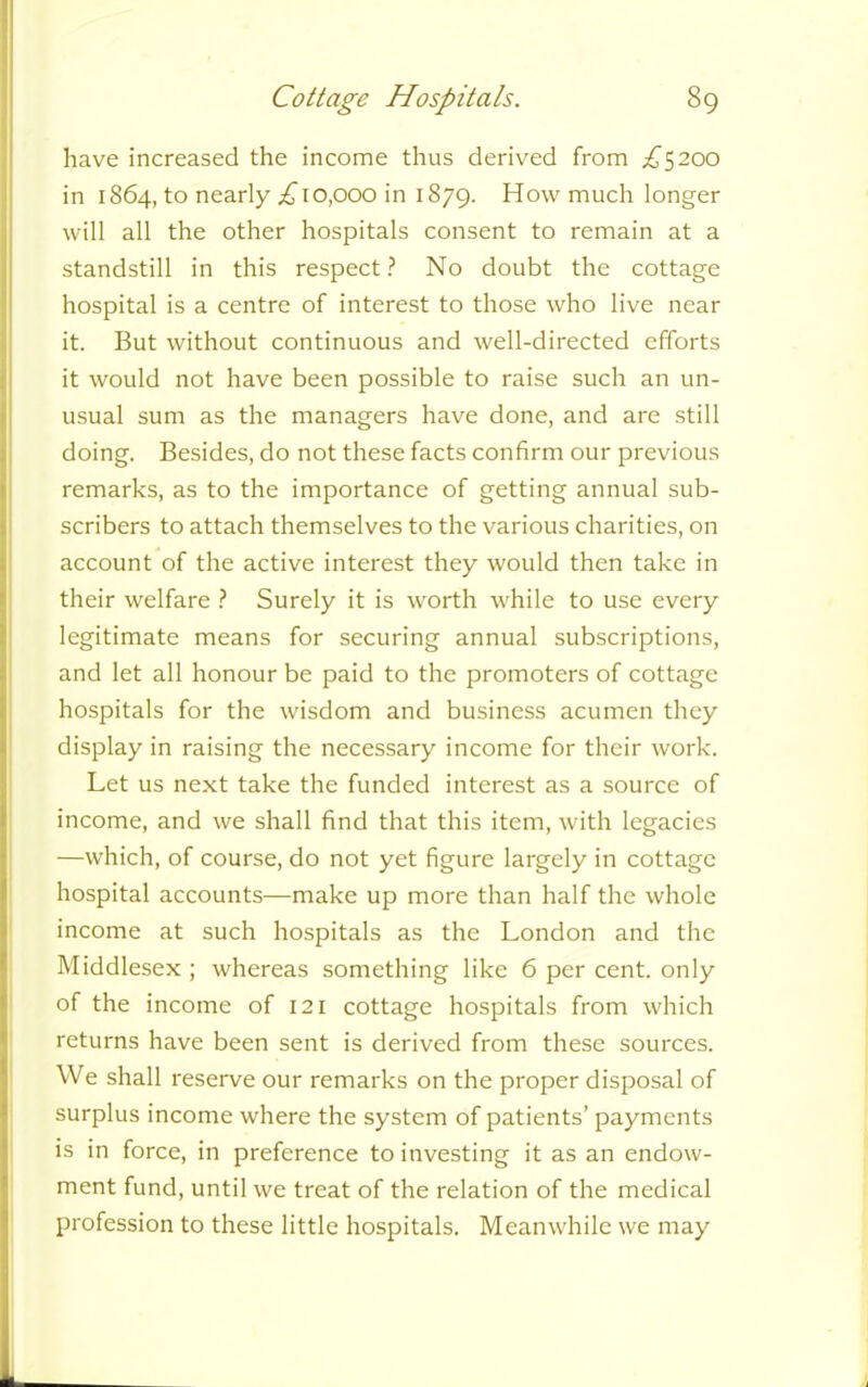 have increased the income thus derived from .£5200 in 1864, to nearly £10,000 in 1879. How much longer will all the other hospitals consent to remain at a standstill in this respect ? No doubt the cottage hospital is a centre of interest to those who live near it. But without continuous and well-directed efforts it would not have been possible to raise such an un- usual sum as the managers have done, and are still doing. Besides, do not these facts confirm our previous remarks, as to the importance of getting annual sub- scribers to attach themselves to the various charities, on account of the active interest they would then take in their welfare ? Surely it is worth while to use every legitimate means for securing annual subscriptions, and let all honour be paid to the promoters of cottage hospitals for the wisdom and business acumen they display in raising the necessary income for their work. Let us next take the funded interest as a source of income, and we shall find that this item, with legacies —which, of course, do not yet figure largely in cottage hospital accounts—make up more than half the whole income at such hospitals as the London and the Middlesex ; whereas something like 6 per cent, only of the income of 121 cottage hospitals from which returns have been sent is derived from these sources. We shall reserve our remarks on the proper disposal of surplus income where the system of patients’ payments is in force, in preference to investing it as an endow- ment fund, until we treat of the relation of the medical profession to these little hospitals. Meanwhile we may