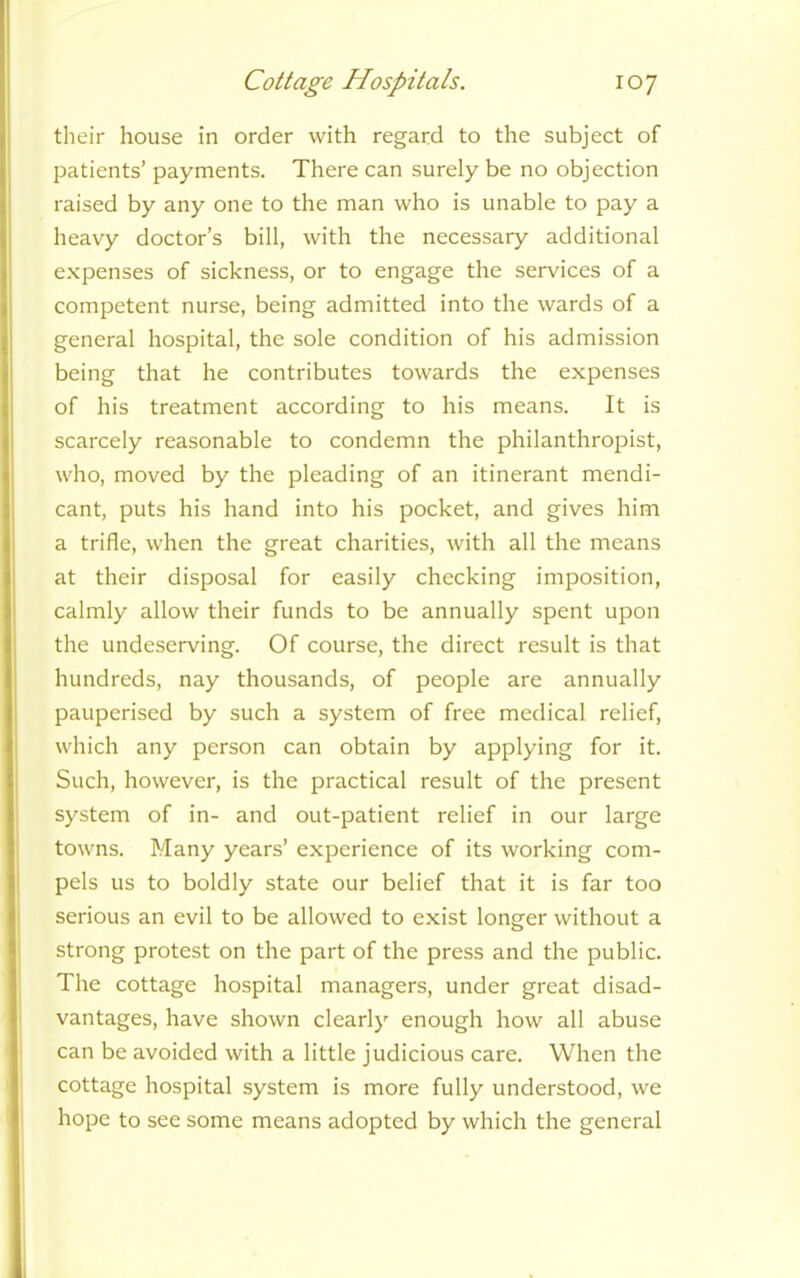 their house in order with regard to the subject of patients’ payments. There can surely be no objection raised by any one to the man who is unable to pay a heavy doctor’s bill, with the necessary additional expenses of sickness, or to engage the services of a competent nurse, being admitted into the wards of a general hospital, the sole condition of his admission being that he contributes towards the expenses of his treatment according to his means. It is scarcely reasonable to condemn the philanthropist, who, moved by the pleading of an itinerant mendi- cant, puts his hand into his pocket, and gives him a trifle, when the great charities, with all the means at their disposal for easily checking imposition, calmly allow their funds to be annually spent upon the undeserving. Of course, the direct result is that hundreds, nay thousands, of people are annually pauperised by such a system of free medical relief, which any person can obtain by applying for it. Such, however, is the practical result of the present system of in- and out-patient relief in our large towns. Many years’ experience of its working com- pels us to boldly state our belief that it is far too serious an evil to be allowed to exist longer without a strong protest on the part of the press and the public. The cottage hospital managers, under great disad- vantages, have shown clearly enough how all abuse can be avoided with a little judicious care. When the cottage hospital system is more fully understood, we hope to see some means adopted by which the general