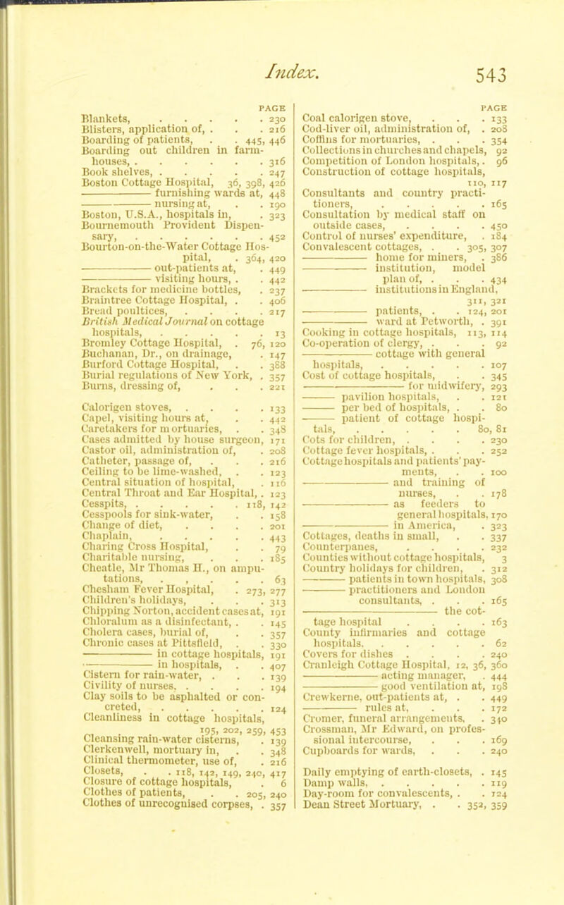 PAGE Blankets, 230 Blisters, application of, . . . 216 Boarding of patients, . . 445, 446 Boarding out children in farm- houses, 316 Book shelves Boston Cottage Hospital, 36, 398, 426 furnishing wards at, 448 nursing at, . . 190 Boston, U.S.A., hospitals in, . 323 Bournemouth Provident Dispen- sary 452 Bourton-on-tlie-Water Cottage Hos- pital, . 364, 420 out-patients at, . 449 visiting hours, . . 442 Brackets for medicine bottles, . 237 Braintree Cottage Hospital, . . 406 Bread poultices British Medical Journal on cottage hospitals, 13 Bromley Cottage Hospital, . 76, 120 Buchanan, Dr., on drainage, . 147 Burford Cottage Hospital, . . 388 Burial regulations of New York, . 357 Burns, dressing of, ... 221 Calorigen stoves, . . . .133 Capel, visiting hours at, . . 442 Caretakers for m ortuaries, . . 348 Cases admitted by house surgeon, 171 Castor oil, administration of, . 208 Catheter, passage of, . . 216 Ceiling to be lime-washed, . . 123 Central situation of hospital, . 116 Central Throat and Ear Hospital,. 123 Cesspits, 118, 142 Cesspools for sink-water, Change of diet, .... Chaplain, Charing Cross Hospital, Charitable nursing, Cheatle, Mr Thomas H., on ampu- tations, ..... Cheslutm Fever Hospital, . 273, Children’s holidays, Chipping Norton, accident cases at, Chloralum as a disinfectant, . Cholera cases, burial of, Chronic cases at Pittsfield, . in cottage hospitals, in hospitals, . Cistern for rain-water, . Civility of nurses, .... Clay soils to be asphalted or con- creted, Cleanliness in cottage hospitals, 195. 202, 259, Cleansing ram-water cisterns, Clerkenwell, mortuary in, Clinical thermometer, use of, Closets, . . n8, 142, 149, 240, 417 Closure of cottage hospitals, . 6 Clothes of patients, . . 205, 158 201 413 79 185 63 277 313 191 ■45 357 33° 191 407 139 194 124 453 139 348 216 Clothes of unrecoguised corpses, 240 357 PAGE Coal calorigen stove, . . . 133 Cod-liver oil, administration of, . 208 Coffins for mortuaries, . . . 354 Collections in churches and chapels, 92 Competition of London hospitals,. 96 Construction of cottage hospitals, no, 117 Consultants and country practi- tioners, 16s Consultation by medical staff on outside cases Control of nurses’ expenditure, . 184 Convalescent cottages, . . 305, 307 home for miners, . 386 institution, model plan of, . . . 434 institutions in England, 311, 321 patients, . . 124, 201 ward at Petworth, . 391 Cooking in cottage hospitals, 113, 114 Co-operation of clergy, . . -92 cottage with general hospitals, 107 Cost of cottage hospitals, . . 345 for midwifery, 293 pavilion hospitals, . . 121 per bed of hospitals, . . 80 patient of cottage hospi- tals, 80, 81 Cots for children, .... 230 Cottage fever hospitals, . . . 252 Cottage hospitals and patients’ pay- ments, . . 100 and training of nurses, . .178 as feeders to general hospitals, 170 in America, . 323 Cottages, deaths in small, . . 337 Counterpanes, .... 232 Counties without cottage hospitals, 3 Country holidays for children, . 312 patients in town hospitals, 308 practitioners and London consultants, . . .163 —— the cot- tage hospital .... 163 County infirmaries and cottage hospitals 62 Covers for dishes .... 240 Cranleigh Cottage Hospital, 12, 36, 360 ■ acting manager, . 444 good ventilation at, 19S Crewkerne, out-patients at, . . 449 rules at, . . . 172 Cromer, funeral arrangements, . 340 Crossman, Mr Edward, on profes- sional intercourse, . . . 169 Cupboards for wards, . . . 240 Daily emptying of earth-closets, . 145 Damp walls, 119 Day-room for convalescents, . . 124 Dean Street Mortuary, . . 352, 359