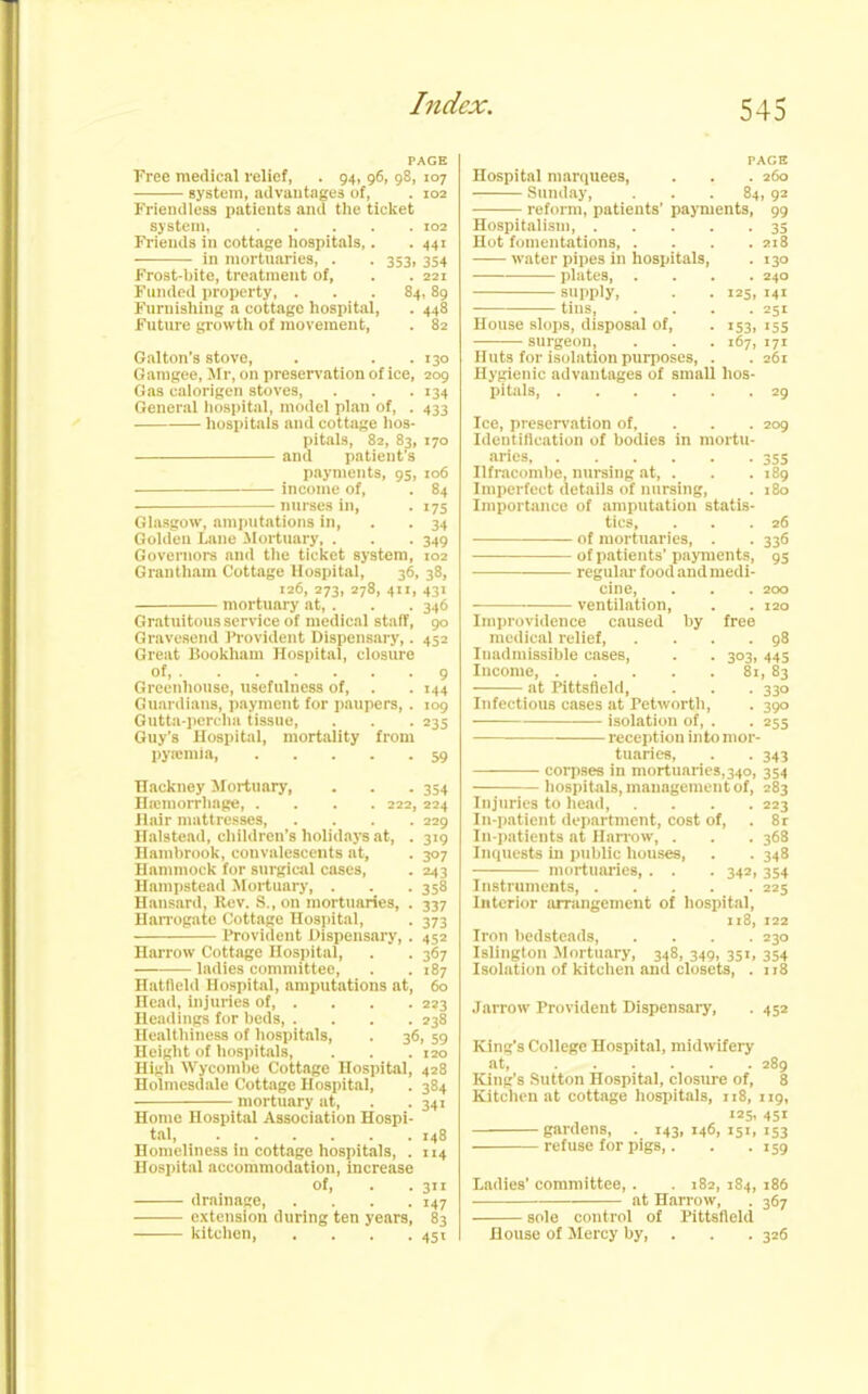 PAGE Free medical relief, . 94, 96, 98, 107 system, advantages uf, . 102 Friendless patients and the ticket system, 102 Friends in cottage hospitals,. . 441 in mortuaries, . . 353, 354 Frost-bite, treatment of, . . 221 Funded property, ... 84, 89 Furnishing a cottage hospital, . 448 Future growth of movement, . 82 Gal ton’s stove, . . .130 G amgee, Mr, on preservation of ice, 209 Gas calorigen stoves, . . . 134 General hospital, model plan of, . 433 hospitals and cottage hos- pitals, 82, 83, 170 and patient's payments, 95, 106 income of, . 84 nurses in, . 175 Glasgow, amputations in, . . 34 Golden Lane Mortuary, . . . 349 Governors and the ticket system, 102 Grantham Cottage Hospital, 36, 38, 126, 273, 278, 411, 431 mortuary at,. . . 346 Gratuitous service of medical staff, 90 Gravesend Provident Dispensary,. 452 Great Bookham Hospital, closure of, 9 Greenhouse, usefulness of, . . 144 Guardians, payment for paupers, . 109 Gutta-percha tissue, . . . 235 Guy’s Hospital, mortality from pyaemia Hackney Mortuary, . . . 354 Haemorrhage, .... 222, 224 Hair mattresses, .... 229 nalstead, children’s holidays at, . 319 Hambrook, convalescents at, . 307 Hammock for surgical cases, . 243 Hampstead Mortuary, . . .358 Hansard, Rev. S., on mortuaries, . 337 Harrogate Cottage Hospital, . 373 ■ ■■ Provident Dispensary,. 452 Harrow Cottage Hospital, . . 367 ladies committee, . .187 Hatfield Hospital, amputations at, 60 Head, injuries of 223 Headings for beds, .... 238 Healthiness of hospitals, . 36, 59 Height of hospitals, . . . 120 High Wycombe Cottage Hospital, 428 Holmesdale Cottage Hospital, . 384 mortuary at, . . 341 Home Hospital Association Hospi- tal 148 Homeliness in cottage hospitals, . 114 Hospital accommodation, increase of, 311 drainage, . . . .147 extension during ten years, 83 kitchen, . . . .451 FACE Hospital marquees, . . . 260 Sunday, ... 84, 92 reform, patients' payments, 99 Hospitalism, 35 Hot fomentations, .... 218 water pipes in hospitals, . 130 plates, .... 240 supply, . . 125, 141 tins, .... 251 House slops, disposal of, . 153, 155 surgeon, . . . 167, 171 Huts for isolation purposes, . . 261 Hygienic advantages of small hos- pitals, 29 Ice, preservation of, 209 Identification of bodies in mortu- aries, 355 Ilfracombe, nursing at, . . .189 Imperfect details of nursing, . 180 Importance of amputation statis- tics, . . .26 of mortuaries, . . 336 of patients'payments, 95 regular food and medi- cine, . . . 200 ventilation, . . 120 Improvidence caused by free medical relief 98 Inadmissible cases, . . 303, 445 Income, 81, 83 at Pittsfield, . . . 330 Infectious cases at Petworth, . 390 isolation of, . . 255 reception into mor- tuaries, . . 343 corpses in mortuaries,340, 354 hospitals, management of, 283 Injuries to head, .... 223 In-patient department, cost of, . 8r In-patients at Harrow, . . . 368 Inquests in public houses, . . 348 mortuaries, . . . 342, 354 Instruments, 225 Interior arrangement of hospital, 118, 122 Iron bedsteads, .... 230 Islington Mortuary, 348, 349, 351, 354 Isolation of kitchen and closets, . 118 Jarrow Provident Dispensary, . 452 King's College Hospital, midwifery at, 289 King’s Sutton Hospital, closure of, 8 Kitchen at cottage hospitals, 118, 119, «5. 45i gardens, . 143,146,151,153 refuse for pigs,. . .159 Ladies’ committee,. . 182, 184, 186 at Harrow, . 367 sole control of Pittsfield House of Mercy by, . . 326