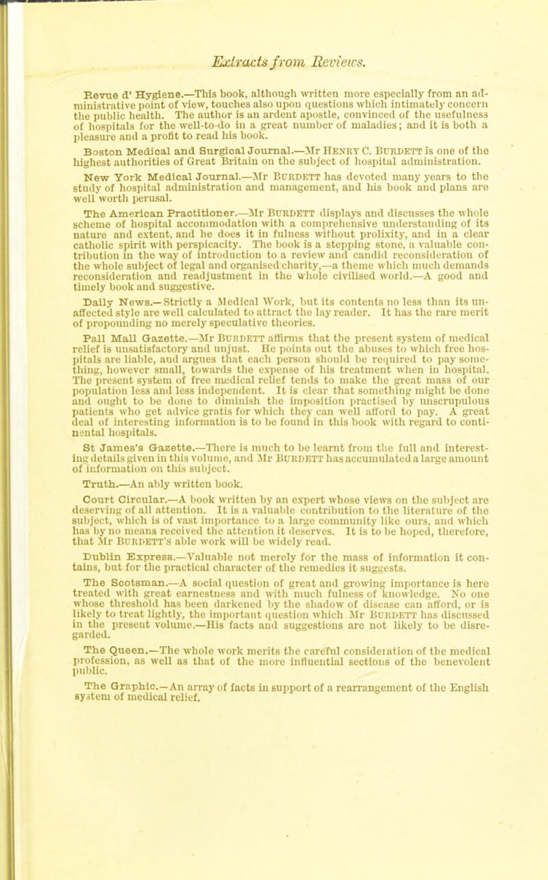Extracts f rom Reviews. Revue d’ Hygiene.—This book, although written more especially from an ad- ministrative point of view, touches also upon questions which intimately concern the public health. The author is an ardent apostle, convinced of the usefulness of hospitals for the well-to-do in a great number of maladies; and it is both a pleasure and a profit to read his book. Boston Medical and Surgical Journal.—Mr Henry C. Burdett is one of the highest authorities of Great Britain on the subject of hospital administration. New York Medical Journal.—Mr Burdett has devoted many years to the study of hospital administration and management, and his book and plans are well worth perusal. The American Practitioner.—Mr BURDETT displays and discusses the whole scheme of hospital accommodation with a comprehensive understanding of its nature and extent, and he does it in fulness without prolixity, and in a clear catholic spirit with perspicacity. The book is a stepping stone, a valuable con- tribution in the way of introduction to a review and candid reconsideration of the whole subject of legal and organised charity,—a theme which much demands reconsideration and readjustment in the whole civilised world.—A good and timely book and suggestive. Daily News.—Strictly a Medical Work, but its contents no less than its un- affected style are well calculated to attract the lay reader. It has the rare merit of propounding no merely speculative theories. Pall Mall Gazette.—Mr Burdett affirms that the present system of medical relief is unsatisfactory and unjust. He points out the abuses to which free hos- pitals are liable, and argues that each person should be required to pay some- thing, however small, towards the expense of his treatment when in hospital. The present system of free medical relief tends to make the great mass of our population less and less independent. It is clear that something might be done and ought to be done to diminish the imposition practised by unscrupulous patients who get advice gratis for which they can well afford to pay. A great deal of interesting information is to be found in this book with regard to conti- nental hospitals. St James’s Gazette.—There is much to be learnt from the full and interest- ing details given in this volume, and Mi- BURDETT has accumulated a large amount of information on this subject. Truth.—An ably written book. Court Circular.—A book written by an expert whose views on the subject are deserving of all attention. It is a valuable contribution to the literature of the subject, which is of vast importance to a large community like ours, and which has by no means received the attention it deserves. It is to be hoped, therefore, that Mr Burdett’s able work will be widely read. Dublin Express.—Valuable not merely for the mass of information it con- tains, but for the practical character of the remedies it suggests. The Scotsman.—A social question of great and growing importance is here treated with great earnestness and with much fulness of knowledge. No one whose threshold has been darkened by the shadow of disease can afford, or is likely to treat lightly, the important question which Mr Burdett has discussed in the present volume.—His facts and suggestions are not likely to be disre- garded. The Queen.—The whole work merits the careful consideiation of the medical profession, as weU as that of the more influential sections of the benevolent public. The Graphic.—An array of facts in support of a rearrangement of the English system of medical relief.