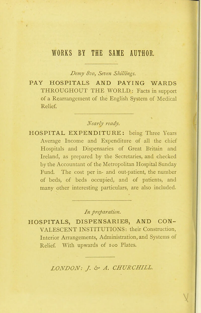 WORKS BY THE SAME AUTHOR. Demy 8vo, Seven Shillings. PAY HOSPITALS AND PAYING WARDS THROUGHOUT THE WORLD : Facts in support of a Rearrangement of the English System of Medical Relief. Nearly ready. HOSPITAL EXPENDITURE: being Three Years Average Income and Expenditure of all the chief Hospitals and Dispensaries of Great Britain and Ireland, as prepared by the Secretaries, and checked by the Accountant of the Metropolitan Hospital Sunday Fund. The cost per in- and out-patient, the number of beds, of beds occupied, and of patients, and many other interesting particulars, are also included. In preparation. HOSPITALS, DISPENSARIES, AND CON- VALESCENT INSTITUTIONS: their Construction, Interior Arrangements, Administration, and Systems of Relief. With upwards of ioo Plates. LONDON: J. & A. CHURCHILL. V