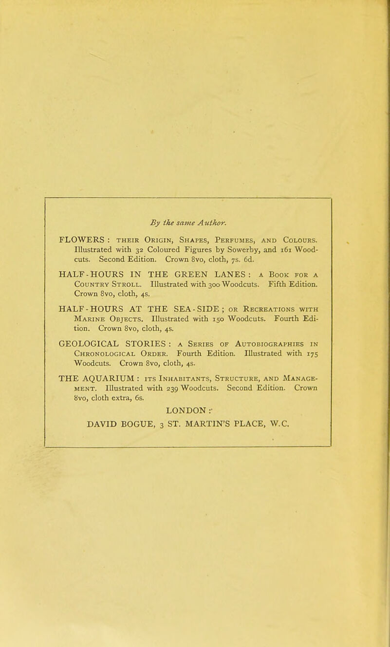 By the same Author. FLOWERS : their Origin, Shapes, Perfumes, and Colours. Illustrated with 32 Coloured Figures by Sowerby, and 161 Wood- cuts. Second Edition. Crown 8vo, cloth, 7s. 6d. HALF-HOURS IN THE GREEN LANES: a Book for a Country Stroll. Illustrated with 300 Woodcuts. Fifth Edition. Crown 8vo, cloth, 4s. HALF-HOURS AT THE SEA-SIDE; or Recreations with Marine Objects. Illustrated with 150 Woodcuts. Fourth Edi- tion. Crown 8vo, cloth, 4s. GEOLOGICAL STORIES : a Series of Autobiographies in Chronological Order. Fourth Edition. Illustrated with 175 Woodcuts. Crown Svo, cloth, 4s. THE AQUARIUM : its Inhabitants, Structure, and Manage- ment. Illustrated with 239 Woodcuts. Second Edition. Crown 8vo, cloth extra, 6s. LONDON :• DAVID BOGUE, 3 ST. MARTIN'S PLACE, W.C.