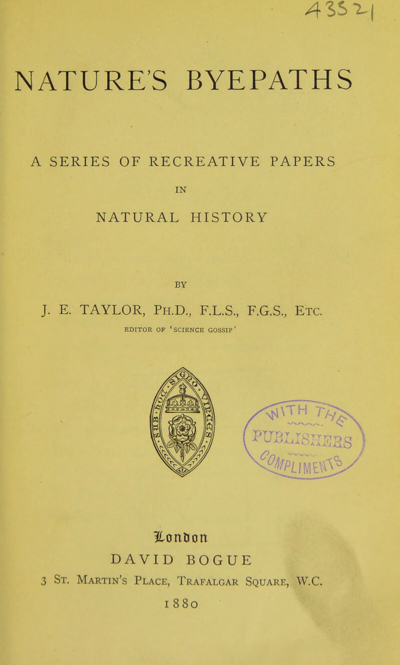 A SERIES OF RECREATIVE PAPERS IN NATURAL HISTORY BY J. E. TAYLOR, Ph.D., F.L.S., F.G.S., Etc. EDITOR OF 'science GOSSIP' ilonlion DAVID BOGUE 3 St. Martin's Place, Trafalgar Square, W.C. 1880