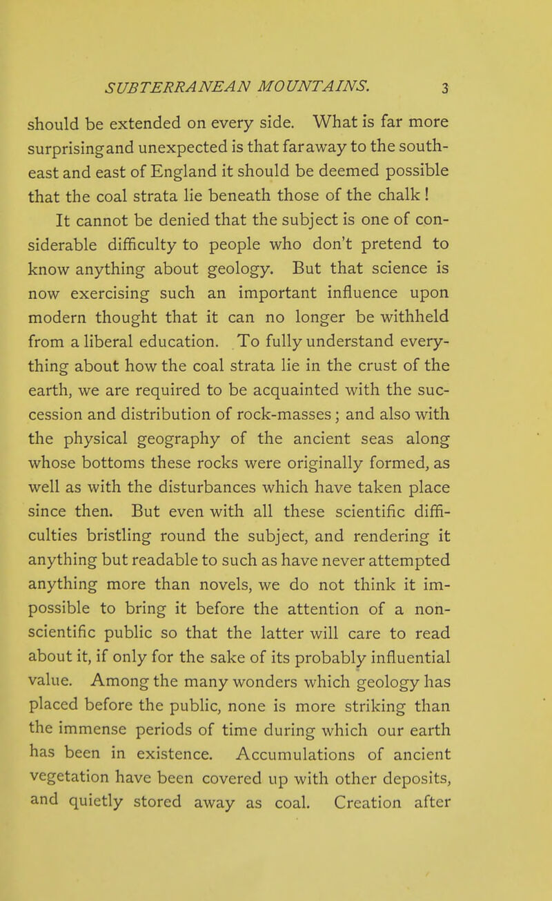 should be extended on every side. What is far more surprisingand unexpected is that faraway to the south- east and east of England it should be deemed possible that the coal strata lie beneath those of the chalk! It cannot be denied that the subject is one of con- siderable difficulty to people who don't pretend to know anything about geology. But that science is now exercising such an important influence upon modern thought that it can no longer be withheld from a liberal education. To fully understand every- thing about how the coal strata lie in the crust of the earth, we are required to be acquainted with the suc- cession and distribution of rock-masses; and also with the physical geography of the ancient seas along whose bottoms these rocks were originally formed, as well as with the disturbances which have taken place since then. But even with all these scientific diffi- culties bristling round the subject, and rendering it anything but readable to such as have never attempted anything more than novels, we do not think it im- possible to bring it before the attention of a non- scientific public so that the latter will care to read about it, if only for the sake of its probably influential value. Among the many wonders which geology has placed before the pubhc, none is more striking than the immense periods of time during which our earth has been in existence. Accumulations of ancient vegetation have been covered up with other deposits, and quietly stored away as coal. Creation after