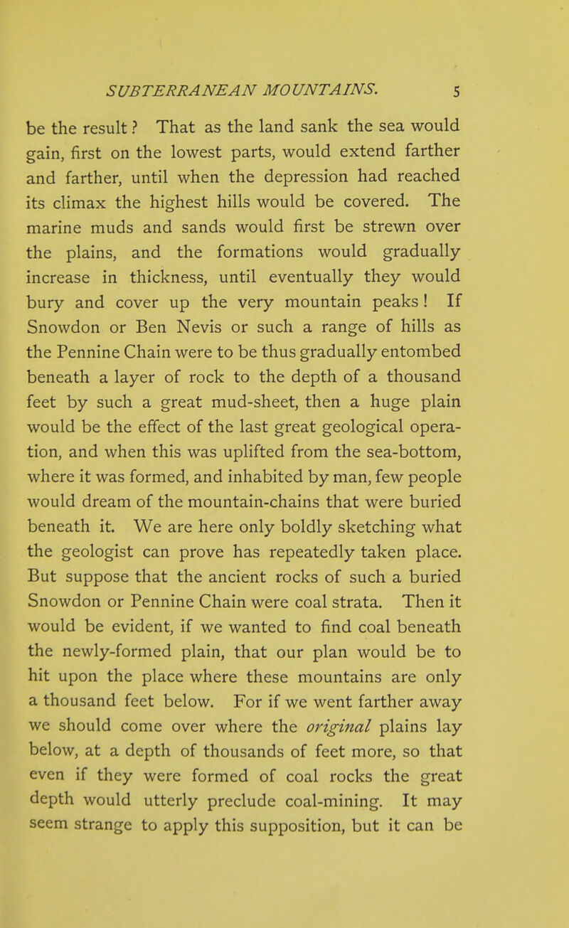 be the result ? That as the land sank the sea would gain, first on the lowest parts, would extend farther and farther, until when the depression had reached its climax the highest hills would be covered. The marine muds and sands would first be strewn over the plains, and the formations would gradually increase in thickness, until eventually they would bury and cover up the very mountain peaks ! If Snowdon or Ben Nevis or such a range of hills as the Pennine Chain were to be thus gradually entombed beneath a layer of rock to the depth of a thousand feet by such a great mud-sheet, then a huge plain would be the effect of the last great geological opera- tion, and when this was uplifted from the sea-bottom, where it was formed, and inhabited by man, few people would dream of the mountain-chains that were buried beneath it. We are here only boldly sketching what the geologist can prove has repeatedly taken place. But suppose that the ancient rocks of such a buried Snowdon or Pennine Chain were coal strata. Then it would be evident, if we wanted to find coal beneath the newly-formed plain, that our plan would be to hit upon the place where these mountains are only a thousand feet below. For if we went farther away we should come over where the origiital plains lay below, at a depth of thousands of feet more, so that even if they were formed of coal rocks the great depth would utterly preclude coal-mining. It may seem strange to apply this supposition, but it can be