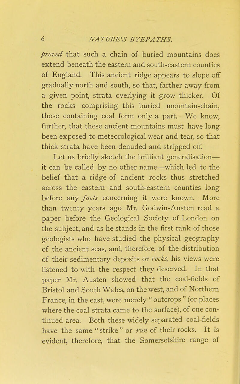 proved that such a chain of buried mountains does extend beneath the eastern and south-eastern counties of England. This ancient ridge appears to slope off gradually north and south, so that, farther away from a given point, strata overlying it grow thicker. Of the rocks comprising this buried mountain-chain, those containing coal form only a part. We know, further, that these ancient mountains must have long been exposed to meteorological wear and tear, so that thick strata have been denuded and stripped off. Let us briefly sketch the brilliant generalisation— it can be called by no other name—which led to the belief that a ridge of ancient rocks thus stretched across the eastern and south-eastern counties long before any facts concerning it were known. More than twenty years ago Mr. Godwin-Austen read a paper before the Geological Society of London on the subject, and as he stands in the first rank of those geologists who have studied the physical geography of the ancient seas, and, therefore, of the distribution of their sedimentary deposits or rocks, his views were listened to with the respect they deserved. In that paper Mr. Austen showed that the coal-fields of Bristol and South Wales, on the west, and of Northern France, in the east, were merely  outcrops  (or places where the coal strata came to the surface), of one con- tinued area. Both these widely separated coal-fields have the same  strike  or run of their rocks. It is evident, therefore, that the Somersetshire range of