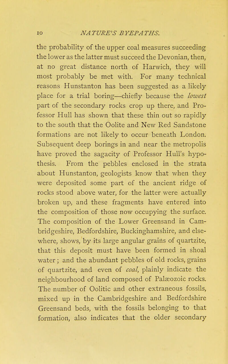 the probability of the upper coal, measures succeeding the lower as the latter must succeed the Devonian, then, at no great distance north of Harwich, they will most probably be met with. For many technical reasons Hunstanton has been suggested as a likely place for a trial boring—chiefly because the lowest part of the secondary rocks crop up there, and Pro- fessor Hull has shown that these thin out so rapidly to the south that the Oolite and New Red Sandstone formations are not likely to occur beneath London, Subsequent deep borings in and near the metropolis have proved the sagacity of Professor Hull's hypo- thesis. From the pebbles enclosed in the strata about Hunstanton, geologists know that when they were deposited some part of the ancient ridge of rocks stood above water, for the latter were actually broken up, and these fragments have entered into the composition of those now occupying the surface. The composition of the Lower Greensand in Cam- bridgeshire, Bedfordshire, Buckinghamshire, and else- where, shows, by its large angular grairis of quartzite, that this deposit must have been formed in shoal water; and the abundant pebbles of old rocks, grains of quartzite, and even of coal, plainly indicate the neighbourhood of land composed of Palaeozoic rocks. The number of Oolitic and other extraneous fossils, mixed up in the Cambridgeshire and Bedfordshire Greensand beds, with the fossils belonging to that formation, also indicates that the older secondary