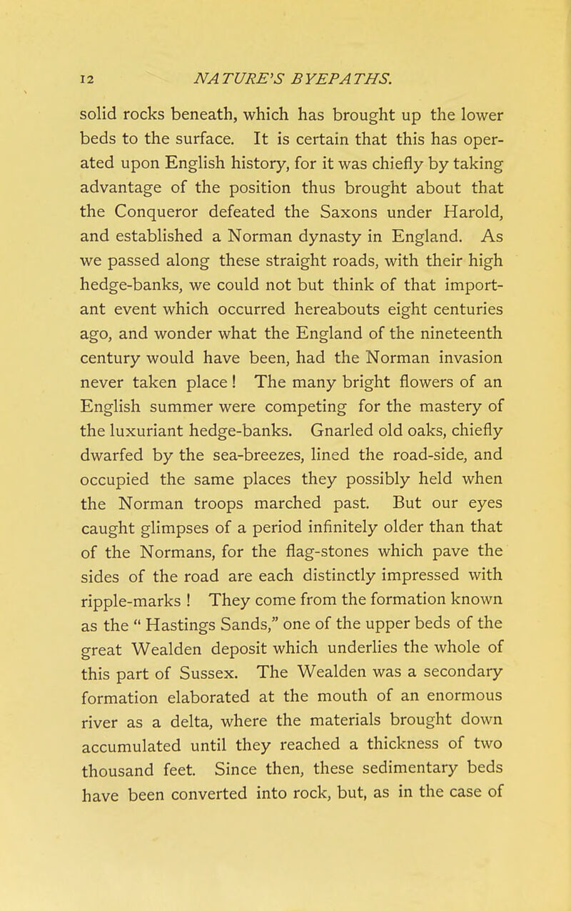 solid rocks beneath, which has brought up the lower beds to the surface. It is certain that this has oper- ated upon English history, for it was chiefly by taking advantage of the position thus brought about that the Conqueror defeated the Saxons under Harold, and established a Norman dynasty in England. As we passed along these straight roads, with their high hedge-banks, we could not but think of that import- ant event which occurred hereabouts eight centuries ago, and wonder what the England of the nineteenth century would have been, had the Norman invasion never taken place! The many bright flowers of an English summer were competing for the mastery of the luxuriant hedge-banks. Gnarled old oaks, chiefly dwarfed by the sea-breezes, lined the road-side, and occupied the same places they possibly held when the Norman troops marched past. But our eyes caught glimpses of a period infinitely older than that of the Normans, for the flag-stones which pave the sides of the road are each distinctly impressed with ripple-marks ! They come from the formation known as the  Hastings Sands, one of the upper beds of the great Wealden deposit which underlies the whole of this part of Sussex. The Wealden was a secondary formation elaborated at the mouth of an enormous river as a delta, where the materials brought down accumulated until they reached a thickness of two thousand feet. Since then, these sedimentary beds have been converted into rock, but, as in the case of
