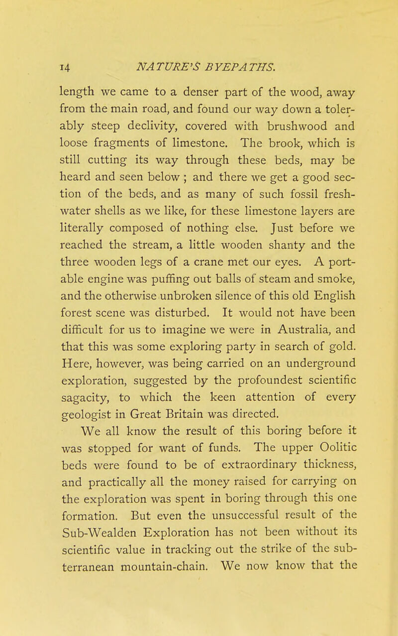 length we came to a denser part of the wood, away from the main road, and found our way down a toler- ably steep declivity, covered with brushwood and loose fragments of limestone. The brook, which is still cutting its way through these beds, may be heard and seen below ; and there we get a good sec- tion of the beds, and as many of such fossil fresh- water shells as we like, for these limestone layers are literally composed of nothing else. Just before we reached the stream, a little wooden shanty and the three wooden legs of a crane met our eyes. A port- able engine was puffing out balls of steam and smoke, and the otherwise unbroken silence of this old English forest scene was disturbed. It would not have been difficult for us to imagine we were in Australia, and that this was some exploring party in search of gold. Here, however, was being carried on an underground exploration, suggested by the profoundest scientific sagacity, to which the keen attention of every geologist in Great Britain was directed. We all know the result of this boring before it was stopped for want of funds. The upper Oolitic beds were found to be of extraordinary thickness, and practically all the money raised for carrying on the exploration was spent in boring through this one formation. But even the unsuccessful result of the Sub-Wealden Exploration has not been without its scientific value in tracking out the strike of the sub- terranean mountain-chain. We now know that the