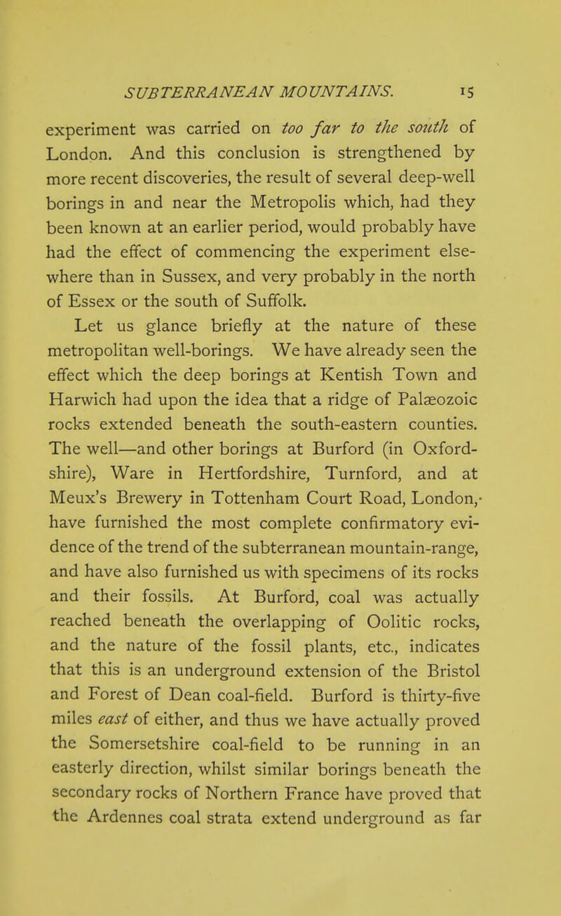 experiment was carried on too far to the south of London. And this conclusion is strengthened by more recent discoveries, the result of several deep-well borings in and near the Metropolis which, had they been known at an earlier period, would probably have had the effect of commencing the experiment else- where than in Sussex, and very probably in the north of Essex or the south of Suffolk. Let us glance briefly at the nature of these metropolitan well-borings. We have already seen the effect which the deep borings at Kentish Town and Harwich had upon the idea that a ridge of Palaeozoic rocks extended beneath the south-eastern counties. The well—and other borings at Burford (in Oxford- shire), Ware in Hertfordshire, Turnford, and at Meux's Brewery in Tottenham Court Road, London,- have furnished the most complete confirmatory evi- dence of the trend of the subterranean mountain-range, and have also furnished us with specimens of its rocks and their fossils. At Burford, coal was actually reached beneath the overlapping of Oolitic rocks, and the nature of the fossil plants, etc., indicates that this is an underground extension of the Bristol and Forest of Dean coal-field. Burford is thirty-five miles east of either, and thus we have actually proved the Somersetshire coal-field to be running in an easterly direction, whilst similar borings beneath the secondary rocks of Northern France have proved that the Ardennes coal strata extend underground as far