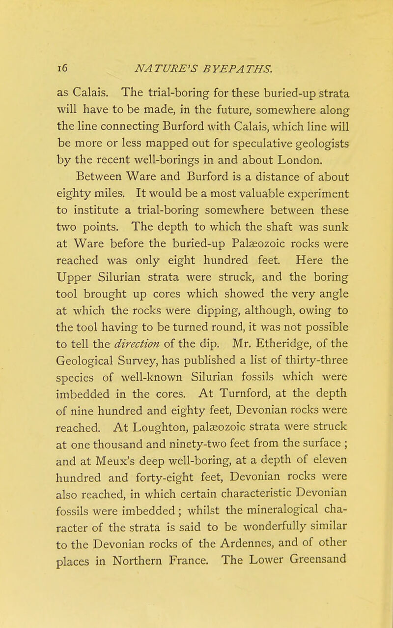 as Calais. The trial-boring for these buried-up strata will have to be made, in the future, somewhere along the line connecting Burford with Calais, which line will be more or less mapped out for speculative geologists by the recent well-borings in and about London. Between Ware and Burford is a distance of about eighty miles. It would be a most valuable experiment to institute a trial-boring somewhere between these two points. The depth to which the shaft was sunk at Ware before the buried-up Palaeozoic rocks were reached was only eight hundred feet. Here the Upper Silurian strata were struck, and the boring tool brought up cores which showed the very angle at which the rocks were dipping, although, owing to the tool having to be turned round, it was not possible to tell the direction of the dip. Mr. Etheridge, of the Geological Survey, has published a list of thirty-three species of well-known Silurian fossils which were imbedded in the cores. At Turnford, at the depth of nine hundred and eighty feet, Devonian rocks were reached. At Loughton, palaeozoic strata were struck at one thousand and ninety-two feet from the surface ; and at Meux's deep well-boring, at a depth of eleven hundred and forty-eight feet, Devonian rocks were also reached, in which certain characteristic Devonian fossils were imbedded ; whilst the mineralogical cha- racter of the strata is said to be wonderfully similar to the Devonian rocks of the Ardennes, and of other places in Northern France. The Lower Greensand