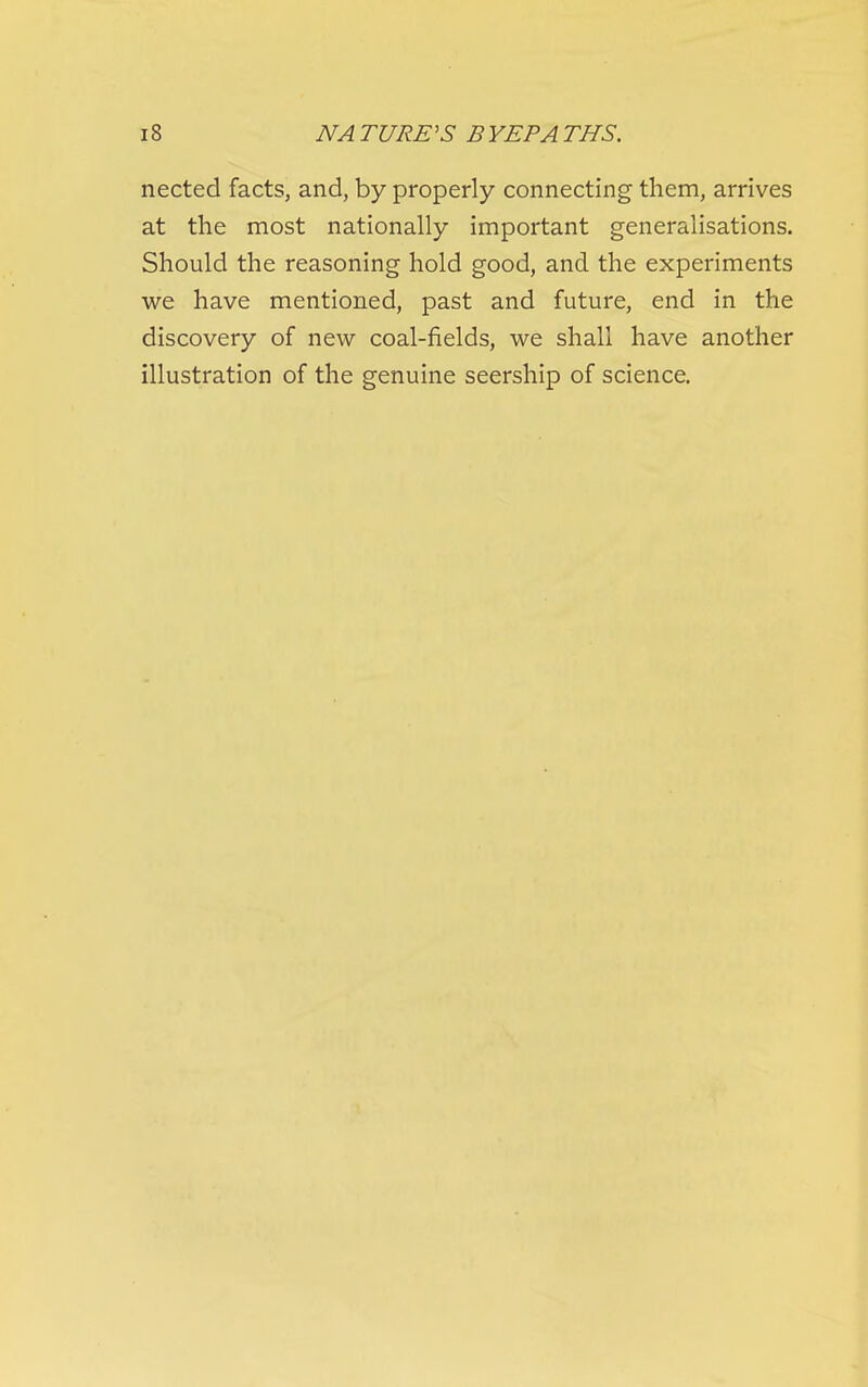 nected facts, and, by properly connecting them, arrives at the most nationally important generalisations. Should the reasoning hold good, and the experiments we have mentioned, past and future, end in the discovery of new coal-fields, we shall have another illustration of the genuine seership of science.