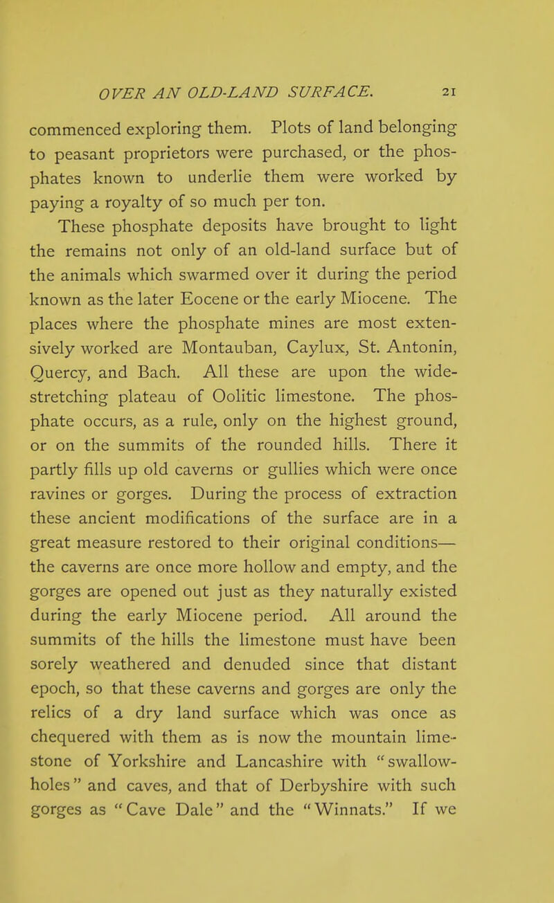 commenced exploring them. Plots of land belonging to peasant proprietors were purchased, or the phos- phates known to underlie them were worked by- paying a royalty of so much per ton. These phosphate deposits have brought to light the remains not only of an old-land surface but of the animals which swarmed over it during the period known as the later Eocene or the early Miocene. The places where the phosphate mines are most exten- sively worked are Montauban, Caylux, St. Antonin, Quercy, and Bach. All these are upon the wide- stretching plateau of Oolitic limestone. The phos- phate occurs, as a rule, only on the highest ground, or on the summits of the rounded hills. There it partly fills up old caverns or gullies which were once ravines or gorges. During the process of extraction these ancient modifications of the surface are in a great measure restored to their original conditions— the caverns are once more hollow and empty, and the gorges are opened out just as they naturally existed during the early Miocene period. All around the summits of the hills the limestone must have been sorely weathered and denuded since that distant epoch, so that these caverns and gorges are only the relics of a dry land surface which was once as chequered with them as is now the mountain lime- stone of Yorkshire and Lancashire with swallow- holes  and caves, and that of Derbyshire with such gorges as Cave Dale and the Winnats. If we