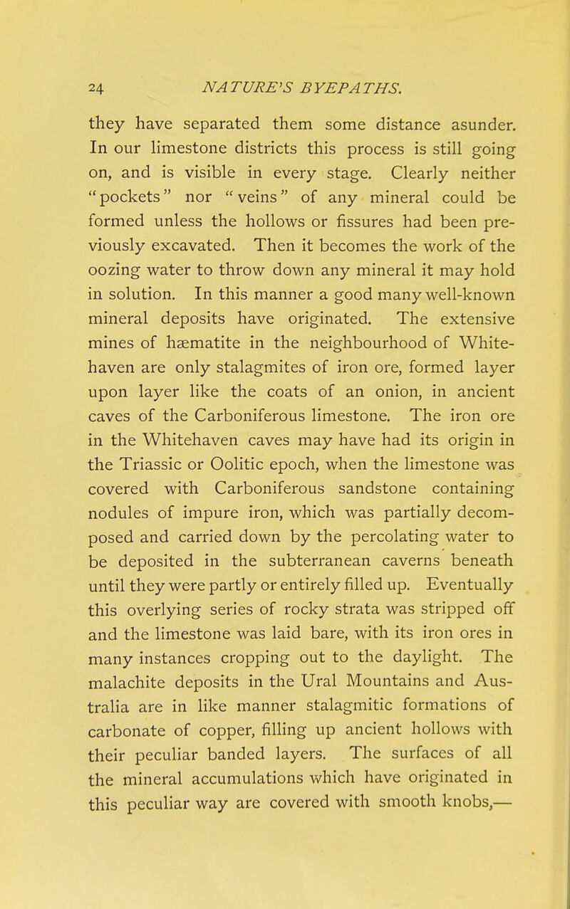 they have separated them some distance asunder. In our hmestone districts this process is still going on, and is visible in every stage. Clearly neither  pockets nor  veins of any mineral could be formed unless the hollows or fissures had been pre- viously excavated. Then it becomes the work of the oozing water to throw down any mineral it may hold in solution. In this manner a good many well-known mineral deposits have originated. The extensive mines of haematite in the neighbourhood of White- haven are only stalagmites of iron ore, formed layer upon layer like the coats of an onion, in ancient caves of the Carboniferous limestone. The iron ore in the Whitehaven caves may have had its origin in the Triassic or Oolitic epoch, when the limestone was covered with Carboniferous sandstone containing nodules of impure iron, which was partially decom- posed and carried down by the percolating water to be deposited in the subterranean caverns beneath until they were partly or entirely filled up. Eventually this overlying series of rocky strata was stripped off and the limestone was laid bare, with its iron ores in many instances cropping out to the daylight. The malachite deposits in the Ural Mountains and Aus- tralia are in like manner stalagmitic formations of carbonate of copper, filling up ancient hollows with their peculiar banded layers. The surfaces of all the mineral accumulations which have originated in this peculiar way are covered with smooth knobs,—