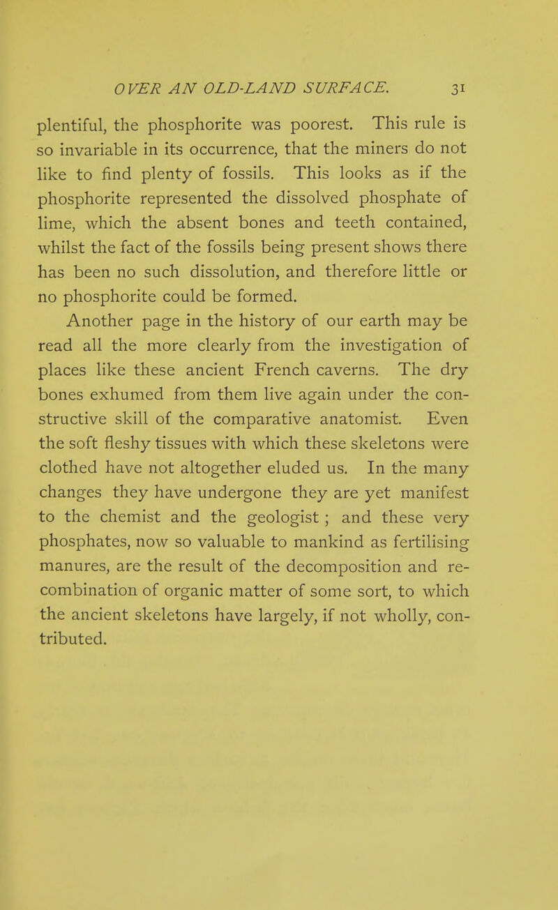 plentiful, the phosphorite was poorest. This rule is so invariable in its occurrence, that the miners do not like to find plenty of fossils. This looks as if the phosphorite represented the dissolved phosphate of lime, which the absent bones and teeth contained, whilst the fact of the fossils being present shows there has been no such dissolution, and therefore little or no phosphorite could be formed. Another page in the history of our earth may be read all the more clearly from the investigation of places like these ancient French caverns. The dry bones exhumed from them live again under the con- structive skill of the comparative anatomist. Even the soft fleshy tissues with which these skeletons were clothed have not altogether eluded us. In the many changes they have undergone they are yet manifest to the chemist and the geologist ; and these very phosphates, now so valuable to mankind as fertilising manures, are the result of the decomposition and re- combination of organic matter of some sort, to which the ancient skeletons have largely, if not wholly, con- tributed.