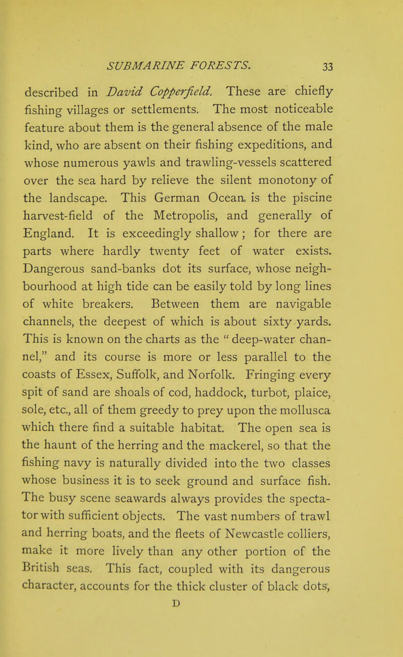 described in David Copperfield. These are chiefly- fishing villages or settlements. The most noticeable feature about them is the general absence of the male kind, who are absent on their fishing expeditions, and whose numerous yawls and trawling-vessels scattered over the sea hard by relieve the silent monotony of the landscape. This German Oceaa is the piscine harvest-field of the Metropolis, and generally of England. It is exceedingly shallow; for there are parts where hardly twenty feet of water exists. Dangerous sand-banks dot its surface, whose neigh- bourhood at high tide can be easily told by long lines of white breakers. Between them are navigable channels, the deepest of which is about sixty yards. This is known on the charts as the  deep-water chan- nel, and its course is more or less parallel to the coasts of Essex, Suffolk, and Norfolk. Fringing every spit of sand are shoals of cod, haddock, turbot, plaice, sole, etc., all of them greedy to prey upon the mollusca which there find a suitable habitat. The open sea is the haunt of the herring and the mackerel, so that the fishing navy is naturally divided into the two classes whose business it is to seek ground and surface fish. The busy scene seawards always provides the specta- tor with sufficient objects. The vast numbers of trawl and herring boats, and the fleets of Newcastle colliers, make it more lively than any other portion of the British seas. This fact, coupled with its dangerous character, accounts for the thick cluster of black dots, D