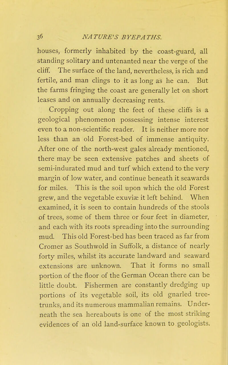 houses, formerly inhabited by the coast-guard, all standing solitary and untenanted near the verge of the cliff. The surface of the land, nevertheless, is rich and fertile, and man clings to it as long as he can. But the farms fringing the coast are generally let on short leases and on annually decreasing rents. Cropping out along the feet of these cliffs is a geological phenomenon possessing intense interest even to a non-scientific reader. It is neither more nor less than an old Forest-bed of immense antiquity. After one of the north-west gales already mentioned, there may be seen extensive patches and sheets of semi-indurated mud and turf which extend to the very margin of low water, and continue beneath it seawards for miles. This is the soil upon which the old Forest grew, and the vegetable exuviae it left behind. When examined, it is seen to contain hundreds of the stools of trees, some of them three or four feet in diameter, and each with its roots spreading into the surrounding mud. This old Forest-bed has been traced as far from Cromer as Southwold in Suffolk, a distance of nearly forty miles, whilst its accurate landward and seaward extensions are unknown. That it forms no small portion of the floor of the German Ocean there can be little doubt. Fishermen are constantly dredging up portions of its vegetable soil, its old gnarled tree- trunks, and its numerous mammalian remains. Under- neath the sea hereabouts is one of the most striking evidences of an old land-surface known to geologists.