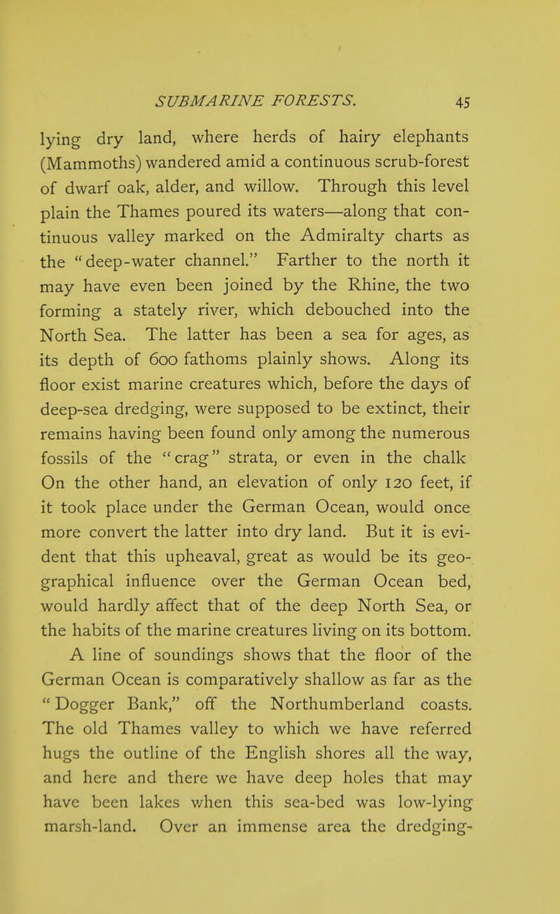 lying dry land, where herds of hairy elephants (Mammoths) wandered amid a continuous scrub-forest of dwarf oak, alder, and willow. Through this level plain the Thames poured its waters—along that con- tinuous valley marked on the Admiralty charts as the deep-water channel. Farther to the north it may have even been joined by the Rhine, the two forming a stately river, which debouched into the North Sea. The latter has been a sea for ages, as its depth of 600 fathoms plainly shows. Along its floor exist marine creatures which, before the days of deep-sea dredging, were supposed to be extinct, their remains having been found only among the numerous fossils of the crag strata, or even in the chalk On the other hand, an elevation of only 120 feet, if it took place under the German Ocean, would once more convert the latter into dry land. But it is evi- dent that this upheaval, great as would be its geo- graphical influence over the German Ocean bed, would hardly affect that of the deep North Sea, or the habits of the marine creatures living on its bottom. A line of soundings shows that the floor of the German Ocean is comparatively shallow as far as the  Dogger Bank, off the Northumberland coasts. The old Thames valley to which we have referred hugs the outline of the English shores all the way, and here and there we have deep holes that may have been lakes when this sea-bed was low-lying marsh-land. Over an immense area the dredging-