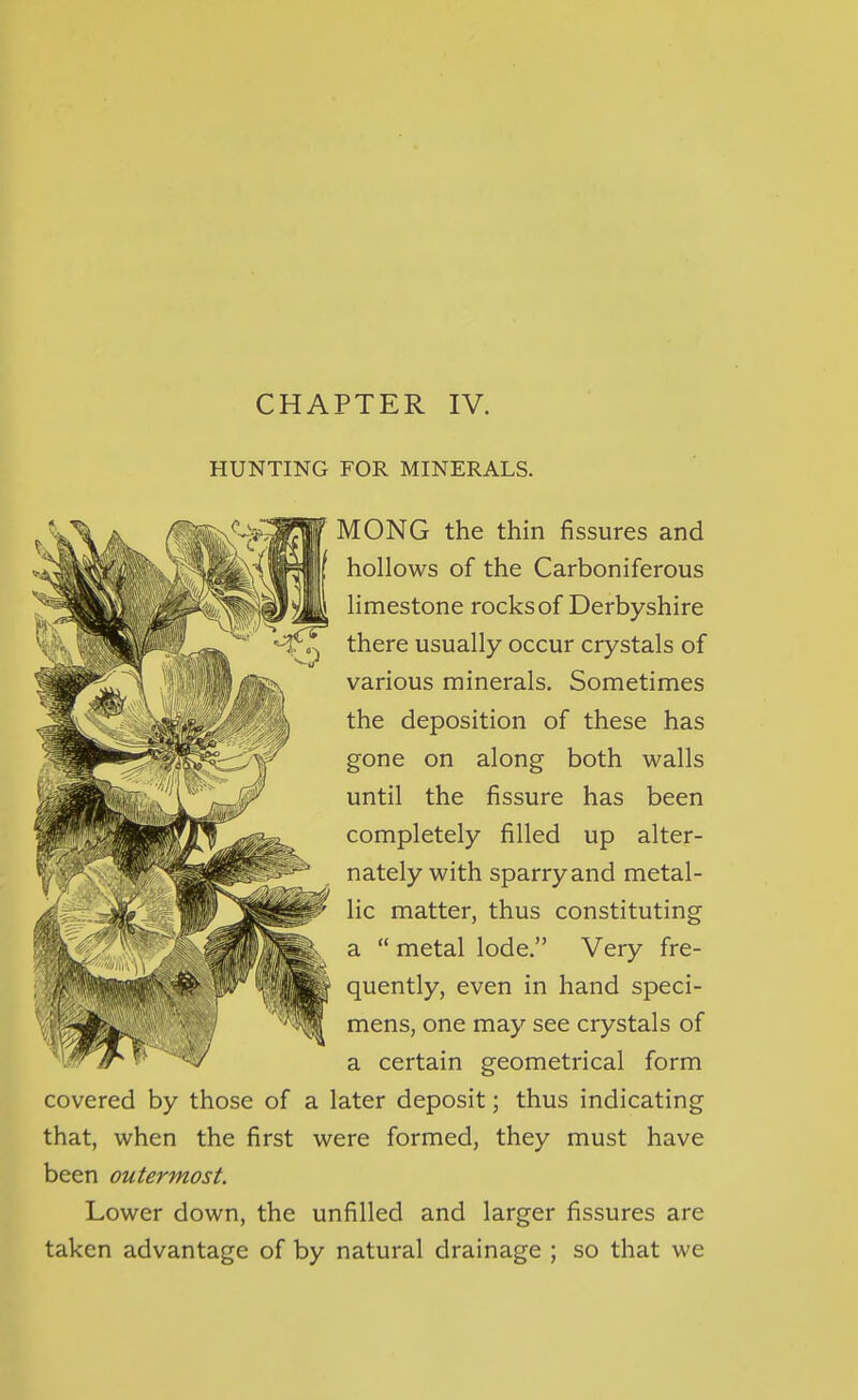 CHAPTER IV. HUNTING FOR MINERALS. MONG the thin fissures and hollows of the Carboniferous limestone rocks of Derbyshire there usually occur crystals of various minerals. Sometimes the deposition of these has gone on along both walls until the fissure has been completely filled up alter- nately with sparry and metal- lic matter, thus constituting a  metal lode. Very fre- quently, even in hand speci- mens, one may see crystals of a certain geometrical form covered by those of a later deposit; thus indicating that, when the first were formed, they must have been outermost. Lower down, the unfilled and larger fissures are taken advantage of by natural drainage ; so that we