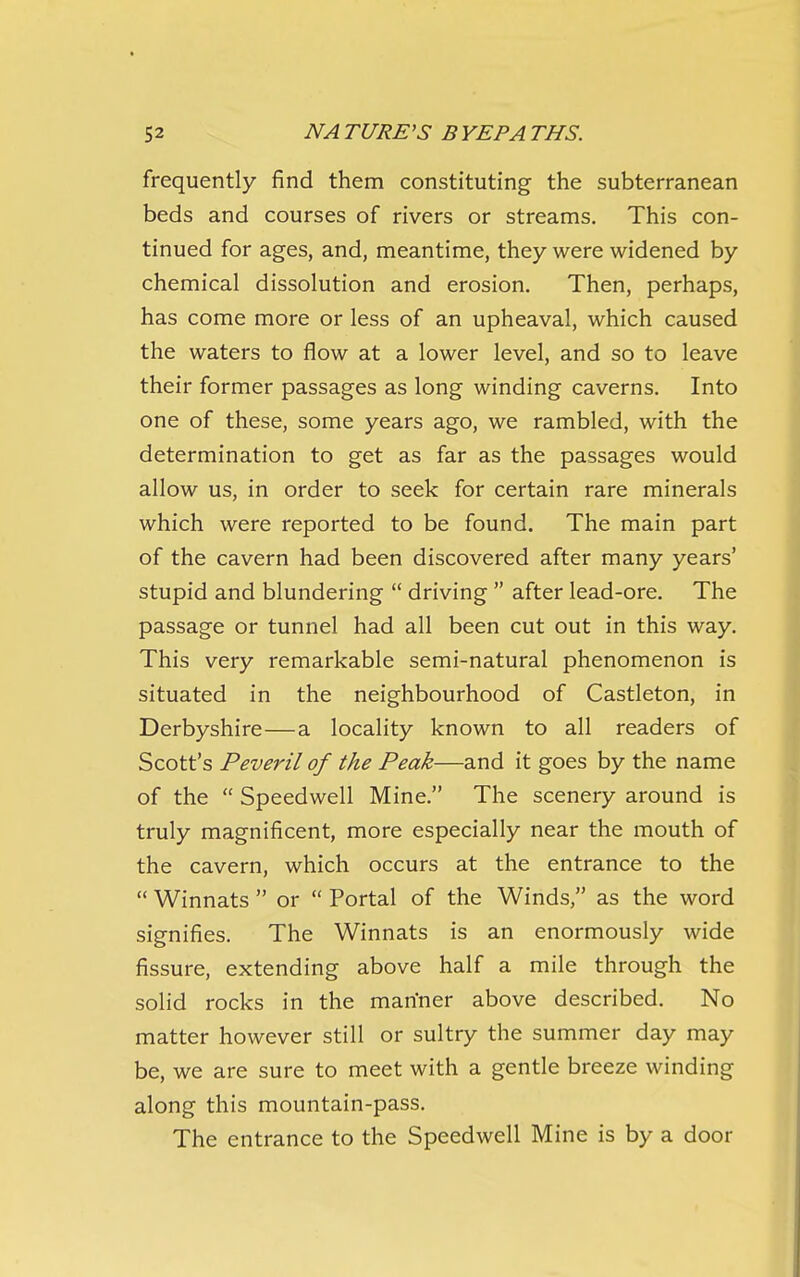 frequently find them constituting the subterranean beds and courses of rivers or streams. This con- tinued for ages, and, meantime, they were widened by chemical dissolution and erosion. Then, perhaps, has come more or less of an upheaval, which caused the waters to flow at a lower level, and so to leave their former passages as long winding caverns. Into one of these, some years ago, we rambled, with the determination to get as far as the passages would allow us, in order to seek for certain rare minerals which were reported to be found. The main part of the cavern had been discovered after many years' stupid and blundering  driving  after lead-ore. The passage or tunnel had all been cut out in this way. This very remarkable semi-natural phenomenon is situated in the neighbourhood of Castleton, in Derbyshire—a locality known to all readers of Scott's Peveril of the Peak—and it goes by the name of the  Speedwell Mine. The scenery around is truly magnificent, more especially near the mouth of the cavern, which occurs at the entrance to the  Winnats  or  Portal of the Winds, as the word signifies. The Winnats is an enormously wide fissure, extending above half a mile through the solid rocks in the man'ner above described. No matter however still or sultry the summer day may be, we are sure to meet with a gentle breeze winding along this mountain-pass. The entrance to the Speedwell Mine is by a door