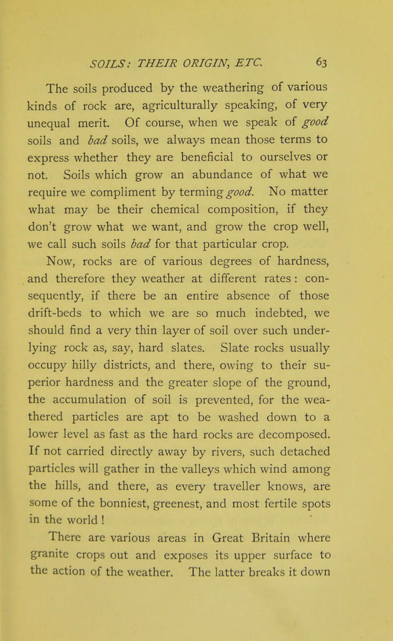 The soils produced by the weathering of various kinds of rock are, agriculturally speaking, of very unequal merit. Of course, when we speak of good soils and bad soils, we always mean those terms to express whether they are beneficial to ourselves or not. Soils which grow an abundance of what we require we compliment by t^rmmg good. No matter what may be their chemical composition, if they don't grow what we want, and grow the crop well, we call such soils bad for that particular crop. Now, rocks are of various degrees of hardness, and therefore they weather at different rates : con- sequently, if there be an entire absence of those drift-beds to which we are so much indebted, we should find a very thin layer of soil over such under- lying rock as, say, hard slates. Slate rocks usually occupy hilly districts, and there, owing to their su- perior hardness and the greater slope of the ground, the accumulation of soil is prevented, for the wea- thered particles are apt to be washed down to a lower level as fast as the hard rocks are decomposed. If not carried directly away by rivers, such detached particles will gather in the valleys which wind among the hills, and there, as every traveller knows, are some of the bonniest, greenest, and most fertile spots in the world ! There are various areas in Great Britain where granite crops out and exposes its upper surface to the action of the weather. The latter breaks it down