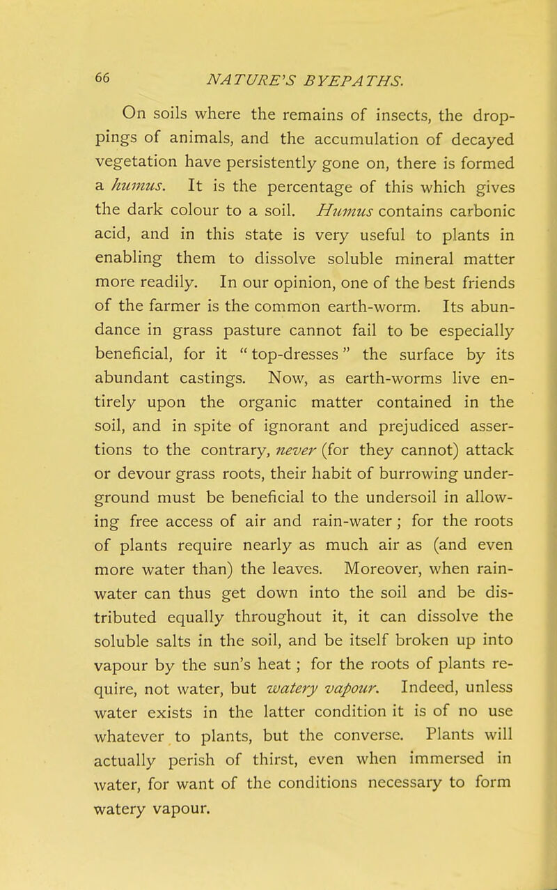 On soils where the remains of insects, the drop- pings of animals, and the accumulation of decayed vegetation have persistently gone on, there is formed a humus. It is the percentage of this which gives the dark colour to a soil. Humus contains carbonic acid, and in this state is very useful to plants in enabling them to dissolve soluble mineral matter more readily. In our opinion, one of the best friends of the farmer is the common earth-worm. Its abun- dance in grass pasture cannot fail to be especially beneficial, for it  top-dresses the surface by its abundant castings. Now, as earth-worms live en- tirely upon the organic matter contained in the soil, and in spite of ignorant and prejudiced asser- tions to the contrary, never (for they cannot) attack or devour grass roots, their habit of burrowing under- ground must be beneficial to the undersoil in allow- ing free access of air and rain-water; for the roots of plants require nearly as much air as (and even more water than) the leaves. Moreover, when rain- water can thus get down into the soil and be dis- tributed equally throughout it, it can dissolve the soluble salts in the soil, and be itself broken up into vapour by the sun's heat; for the roots of plants re- quire, not water, but watery vapour. Indeed, unless water exists in the latter condition it is of no use whatever to plants, but the converse. Plants will actually perish of thirst, even when immersed in water, for want of the conditions necessary to form watery vapour.
